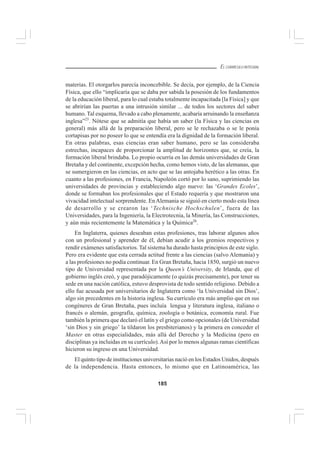 185
EL CURRÍCULO INTEGRAL
materias. El otorgarlos parecía inconcebible. Se decía, por ejemplo, de la Ciencia
Física, que ello “implicaría que se daba por sabida la posesión de los fundamentos
de la educación liberal, para lo cual estaba totalmente incapacitada [la Física] y que
se abrirían las puertas a una intrusión similar ... de todos los sectores del saber
humano. Tal esquema, llevado a cabo plenamente, acabaría arruinando la enseñanza
inglesa”25
. Nótese que se admitía que había un saber (la Física y las ciencias en
general) más allá de la preparación liberal, pero se le rechazaba o se le ponía
cortapisas por no poseer lo que se entendía era la dignidad de la formación liberal.
En otras palabras, esas ciencias eran saber humano, pero se las consideraba
estrechas, incapaces de proporcionar la amplitud de horizontes que, se creía, la
formación liberal brindaba. Lo propio ocurría en las demás universidades de Gran
Bretaña y del continente, excepción hecha, como hemos visto, de las alemanas, que
se sumergieron en las ciencias, en acto que se las antojaba herético a las otras. En
cuanto a las profesiones, en Francia, Napoleón cortó por lo sano, suprimiendo las
universidades de provincias y estableciendo algo nuevo: las ‘Grandes Ecoles’,
donde se formaban los profesionales que el Estado requería y que mostraron una
vivacidad intelectual sorprendente. EnAlemania se siguió en cierto modo esta línea
de desarrollo y se crearon las ‘Technische Hochschulen’, fuera de las
Universidades, para la Ingeniería, la Electrotecnia, la Minería, las Construcciones,
y aún más recientemente la Matemática y la Química26
.
En Inglaterra, quienes deseaban estas profesiones, tras laborar algunos años
con un profesional y aprender de él, debían acudir a los gremios respectivos y
rendir exámenes satisfactorios. Tal sistema ha durado hasta principios de este siglo.
Pero era evidente que esta cerrada actitud frente a las ciencias (salvo Alemania) y
a las profesiones no podía continuar. En Gran Bretaña, hacia 1850, surgió un nuevo
tipo de Universidad representada por la Queen’s University, de Irlanda, que el
gobierno inglés creó, y que paradójicamente (o quizás precisamente), por tener su
sede en una nación católica, estuvo desprovista de todo sentido religioso. Debido a
ello fue acusada por universitarios de Inglaterra como ‘la Universidad sin Dios’,
algo sin precedentes en la historia inglesa. Su currículo era más amplio que en sus
congéneres de Gran Bretaña, pues incluía lengua y literatura inglesa, italiano o
francés o alemán, geografía, química, zoología o botánica, economía rural. Fue
también la primera que declaró el latín y el griego como opcionales (de Universidad
‘sin Dios y sin griego’ la tildaron los presbiterianos) y la primera en conceder el
Master en otras especialidades, más allá del Derecho y la Medicina (pero en
disciplinas ya incluidas en su currículo).Así por lo menos algunas ramas científicas
hicieron su ingreso en una Universidad.
El quinto tipo de instituciones universitarias nació en los Estados Unidos, después
de la independencia. Hasta entonces, lo mismo que en Latinoamérica, las
 