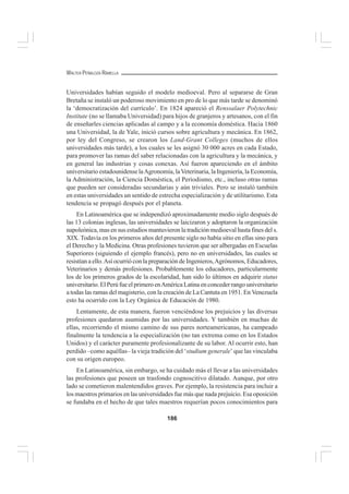 186
WALTER PEÑALOZA RAMELLA
Universidades habían seguido el modelo medioeval. Pero al separarse de Gran
Bretaña se instaló un poderoso movimiento en pro de lo que más tarde se denominó
la ‘democratización del currículo’. En 1824 apareció el Renssalaer Polytechnic
Institute (no se llamaba Universidad) para hijos de granjeros y artesanos, con el fin
de enseñarles ciencias aplicadas al campo y a la economía doméstica. Hacia 1860
una Universidad, la de Yale, inició cursos sobre agricultura y mecánica. En 1862,
por ley del Congreso, se crearon los Land-Grant Colleges (muchos de ellos
universidades más tarde), a los cuales se les asignó 30 000 acres en cada Estado,
para promover las ramas del saber relacionadas con la agricultura y la mecánica, y
en general las industrias y cosas conexas. Así fueron apareciendo en el ámbito
universitario estadounidense laAgronomía, laVeterinaria, la Ingeniería, la Economía,
la Administración, la Ciencia Doméstica, el Periodismo, etc., incluso otras ramas
que pueden ser consideradas secundarias y aún triviales. Pero se instaló también
en estas universidades un sentido de estrecha especialización y de utilitarismo. Esta
tendencia se propagó después por el planeta.
En Latinoamérica que se independizó aproximadamente medio siglo después de
las 13 colonias inglesas, las universidades se laicizaron y adoptaron la organización
napoleónica, mas en sus estudios mantuvieron la tradición medioeval hasta fines del s.
XIX. Todavía en los primeros años del presente siglo no había sitio en ellas sino para
el Derecho y la Medicina. Otras profesiones tuvieron que ser albergadas en Escuelas
Superiores (siguiendo el ejemplo francés), pero no en universidades, las cuales se
resistían a ello.Así ocurrió con la preparación de Ingenieros,Agrónomos, Educadores,
Veterinarios y demás profesiones. Probablemente los educadores, particularmente
los de los primeros grados de la escolaridad, han sido lo últimos en adquirir status
universitario. El Perú fue el primero enAmérica Latina en conceder rango universitario
a todas las ramas del magisterio, con la creación de La Cantuta en 1951. En Venezuela
esto ha ocurrido con la Ley Orgánica de Educación de 1980.
Lentamente, de esta manera, fueron venciéndose los prejuicios y las diversas
profesiones quedaron asumidas por las universidades. Y también en muchas de
ellas, recorriendo el mismo camino de sus pares norteamericanas, ha campeado
finalmente la tendencia a la especialización (no tan extrema como en los Estados
Unidos) y el carácter puramente profesionalizante de su labor. Al ocurrir esto, han
perdido –como aquéllas– la vieja tradición del ‘studium generale’ que las vinculaba
con su origen europeo.
En Latinoamérica, sin embargo, se ha cuidado más el llevar a las universidades
las profesiones que poseen un trasfondo cognoscitivo dilatado. Aunque, por otro
lado se cometieron malentendidos graves. Por ejemplo, la resistencia para incluir a
los maestros primarios en las universidades fue más que nada prejuicio. Esa oposición
se fundaba en el hecho de que tales maestros requerían pocos conocimientos para
 