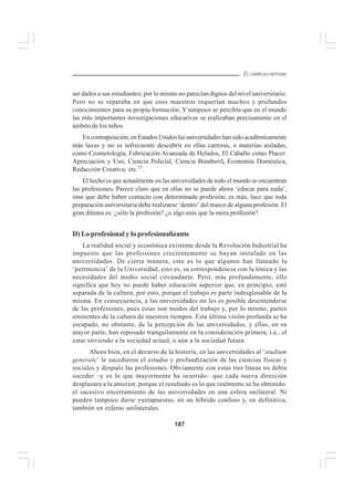 187
EL CURRÍCULO INTEGRAL
ser dados a sus estudiantes; por lo mismo no parecían dignos del nivel universitario.
Pero no se reparaba en que esos maestros requerían muchos y profundos
conocimientos para su propia formación. Y tampoco se percibía que en el mundo
las más importantes investigaciones educativas se realizaban precisamente en el
ámbito de los niños.
En contraposición, en Estados Unidos las universidades han sido académicamente
más laxas y no es infrecuente descubrir en ellas carreras, o materias aisladas,
como Cosmetología, Fabricación Avanzada de Helados, El Caballo como Placer:
Apreciación y Uso, Ciencia Policial, Ciencia Bomberil, Economía Doméstica,
Redacción Creativa, etc.27
.
El hecho es que actualmente en las universidades de todo el mundo se encuentran
las profesiones. Parece claro que en ellas no se puede ahora ‘educar para nada’,
sino que debe haber contacto con determinada profesión; es más, luce que toda
preparación universitaria debe realizarse ‘dentro’ del marco de alguna profesión. El
gran dilema es: ¿sólo la profesión? ¿o algo más que la mera profesión?
D) Lo profesional y lo profesionalizante
La realidad social y económica existente desde la Revolución Industrial ha
impuesto que las profesiones crecientemente se hayan instalado en las
universidades. De cierta manera, esto es lo que algunos han llamado la
‘pertinencia’ de la Universidad, esto es, su correspondencia con la tónica y las
necesidades del medio social circundante. Pero, más profundamente, ello
significa que hoy no puede haber educación superior que, en principio, esté
separada de la cultura, por esto, porque el trabajo es parte indesglosable de la
misma. En consecuencia, a las universidades no les es posible desentenderse
de las profesiones, pues éstas son modos del trabajo y, por lo mismo, partes
eminentes de la cultura de nuestros tiempos. Esta última visión profunda se ha
escapado, no obstante, de la percepción de las universidades, y ellas, en su
mayor parte, han reposado tranquilamente en la consideración primera, i.e., el
estar sirviendo a la sociedad actual, o aún a la sociedad futura.
Ahora bien, en el decurso de la historia, en las universidades al ‘studium
generale’ le sucedieron el estudio y profundización de las ciencias físicas y
sociales y después las profesiones. Obviamente con estas tres líneas no debía
suceder –y es lo que mayormente ha ocurrido– que cada nueva dirección
desplazara a la anterior, porque el resultado es lo que realmente se ha obtenido:
el sucesivo encerramiento de las universidades en una esfera unilateral. Ni
pueden tampoco darse yuxtapuestas, en un híbrido confuso y, en definitiva,
también en esferas unilaterales.
 
