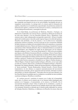188
WALTER PEÑALOZA RAMELLA
Formación del espíritu, dedicación a la ciencia y preparación de los profesionales
han competido una después de otra en las universidades, haciéndolas devenir en
sesgaduras inconvenientes. La entrega total a la ciencia anuló la formación del
espíritu y desembocó en el cientificismo especializador; las profesiones anularon la
formación del espíritu y asimismo la devoción por la ciencia y concluyeron en la
Universidad profesionalizante y sumergida en parcelas.
En la Edad Media, las profesiones de Medicina, Derecho y Teología y la
dedicación a la filosofía y las ciencias físicas y naturales se abrían por el camino de
las siete artes liberales y las tres filosofías (Natural, Ética y Metafísica). Eran
entonces todo el saber indispensable (enriquecido a partir del s. XII por el notable
aporte de los árabes) para ir más allá y poder ingresar luego en la esfera del quehacer
filosófico más profundo y el de las ciencias, o en la esfera de las venerandas
profesiones entonces existentes. Esa fue la ruta que de facto recorrieron Adelardo
de Bath (el primero en hablar de la necesidad de observar la naturaleza y en postular
la simplicidad del universo), Thierry de Chartres (cosmólogo), Gerardo de Cremona
(astrónomo), PedroAbelardo (filósofo), Bury S. Edmunds (botánico), Leonardo de
Pisa (matemático, que simplificó las reglas de las operaciones con los números
llamados arábigos) y otros. Yfue la ruta formal desde el s. XIII en las universidades
para figuras como Roberto Grosetesta (filósofo, cosmólogo y físico), Francis Bacon
(anatomista y físico, que dejó una obra importante en óptica),Witelo (físico), Jordano
Nemorarius (anticipador de Galileo), Ristoro di Arezzo (geólogo), Tadeo Alderotti
(médico y químico), Teodorico de Freiberg (quien descubrió experimentalmente lo
que más tarde Newton sistematizó y formalizó en su ‘Optica’), Rufino (botánico),
Alberto Magno y Tomás de Aquino (ambos teólogos y filósofos, con un vasto saber
en todas las ciencias), Duns Scoto y Guillermo de Ockham (teólogos y filósofos),
RaimundoLlul,JohannesBuridanyAlbertodeSaxonia(filósofosyeminenteslógicos),
el ‘doctor profundo’ Thomás Bradwardine, Richard Suiseth y Nicole Oresme
(matemáticos, los dos últimos se ocuparon matemáticamente del movimiento
uniformemente acelerado y de las variaciones del movimiento, abriendo el camino
para Galileo y el cálculo infitesimal)28
. Para todos ellos las siete artes liberales y las
tres filosofías fueron los peldaños que los condujeron a escudriñar las más recónditas
cuestiones teológicas, filosóficas y científicas.
El ‘studium generale’ constituía el contacto con el saber de la humanidad,
mejor aún, el contacto con la manera que el ser humano había desplegado para
penetrar en el lenguaje y el pensamiento, en la ciencia y la filosofía. Era el
acercamiento destinado a hacer vibrar el espíritu de los estudiantes y crearles el
ansia de ordenar y descubrir las partes de este múltiple entorno que rodea al hombre.
Con semejante formación se pensaba que el alumno podía emprender las carreras
de Teología, Derecho o Medicina, y/o dedicarse a la filosofía o la ciencia. Que esta
 