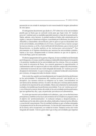 189
EL CURRÍCULO INTEGRAL
presunción no era errada lo atestigua la serie mencionada de insignes pensadores
de esta época.
El subsiguiente decaimiento que desde el s. XV sobrevino en las universidades
prueba que no basta que un currículo exista para que logre éxito. El ‘studium
generale’ continuó, pero se enseñaba especulativamente y a base de la memorización.
Había, además, otros factores: la piedad medioeval había sido substituida por la
rigidez, y aún por el fanatismo religioso, exacerbado por la Reforma; las ciencias se
afincaban y comenzaban a diversificarse, pero lo grave es que no alcanzaban sitio
en las universidades, encastilladas en el trivium y el quadrivium y reacias a acoger
las nuevas ciencias; y, en fin, el aire ratificado del absolutismo, que se inició con el
Renacimiento, se posaba también en las instituciones universitarias29
. Fue
precisamente en el régimen absolutista que nacieron las universidades estatales,
sujetas a los reyes, desapareciendo el sistema anterior en que era la Iglesia, a
través del Papa, quien las autorizaba.
El ulterior apagamiento de las guerras religiosas, la nueva realidad social dominada
por la burguesía y el avance científico al parecer indetenible determinaron la incepción
y la posterior inundación de las universidades por las ciencias. Pero en un punto
tuvo razón la reticencia de Pusey. Las ciencias generaron la especialización, el
confinamiento cada vez mayor en cada vez más estrechos campos del conocimiento,
y determinó la ausencia de una visión integrada del mundo. El ‘studium generale’
desapareció enteramente. Lo que es más grave, se plasmó la idea del conocimiento
por sí mismo, al margen de todos los demás valores.
Este evento fue seguido casi inmediatamente por la aparición de las profesiones
en las universidades. El alejamiento del ‘studium generale’, por decirlo así, se
decuplicó. Las mismas ciencias se rebajaron en su status, convirtiéndose en
servidoras de las distintas carreras. El cultivo de ellas por sí mismas prácticamente
se esfumó en la mayoría de las universidades.Ahora eran solamente los instrumentos
(cortados a la medida) que las profesiones necesitaban.Y así, sin ‘studium generale’
y sin el élan de la ciencia, hemos devenido en las universidades profesionalizantes,
que nos agobian hoy día, y que, en particular, prevalecen en Latinoamérica.
Es cierto que nuestras universidades no lo admiten, y que, en sus declaraciones
principistas (y también en las leyes universitarias de los Estados) se yerguen contra
el adjetivo de ‘profesionalizantes’, lo rechazan enérgica y despectivamente, y
manifiestan ser los más altos centros de cultura, dedicados a la preservación, difusión,
y creación del conocimiento. Pero la realidad cotidiana es que se hallan entregadas
a la preparación de las diversas profesiones. La facción del conocimiento y la vida
de la ciencia, salvo excepciones, en verdad no existen. Tampoco existe una visión
integrada del mundo. Esto no quiere decir que no hay universidades que impartan
 