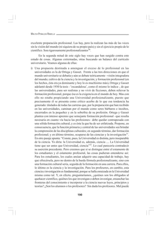 190
WALTER PEÑALOZA RAMELLA
excelente preparación profesional. Las hay, pero la realizan las más de las veces
sin la visión del mundo (ni siquiera de su propio país) y sin el ejercicio propio de lo
científico. Son rigurosamente profesionalizantes30
.
En la segunda mitad de este siglo hay voces que han surgido contra este
estado de cosas. Algunas extremadas, otras buscando un balance del currículo
universitario. Veamos algunas de ellas:
i) Una propuesta destinada a amenguar el exceso de lo profesional en las
universidades es la de Ortega y Gasset. Frente a las tres direcciones en que el
mundo universitario se debatía y aún se debate teóricamente –visión integradora
del mundo; cultivo de la ciencia y la investigación; y formación profesional (en
los hechos, ésta era ya dominante y hoy lo es muchísimo más), Ortega y Gasset
adelantó desde 1930 la tesis –’escandalosa’, como él mismo lo indica–, de que
las universidades, para ser realistas y no vivir de ficciones, deben relievar la
formación profesional, porque ésa es la exigencia en el mundo de hoy. Mas con
ello no estaba propiciando una Universidad profesionalizante, puesto que
precisamente él se presenta como crítico acerbo de lo que esa tendencia ha
generado: titulados de todas las carreras que, por la preparación que han recibido
en las universidades, caminan por el mundo como seres bárbaros e incultos,
encerrados en la pequeñez y en la soberbia de su profesión. Ortega y Gasset
plantea con intenso apremio que semejante formación profesional –que resulta
necesaria en cuanto vía hacia las profesiones– debe quedar contrapesada con
una sólida formación cultural, y es ésta la que ha de ser enfatizada. Propone, en
consecuencia, que la función primaria y central de las universidades sea brindar
la comprensión de las disciplinas culturales; en segundo término, dar formación
profesional; y en último término, ocuparse de las ciencias y la investigación31
.
En otro pasaje apunta: “Conste, pues, la Universidad es distinta, pero inseparable
de la ciencia. Yo diría: la Universidad es, además, ciencia .... La Universidad
tiene que ser antes que Universidad, ciencia”32
. Lo cual parecería contradecir
su aserción precedente. Pero creemos que si se distingue entre el estamento de
los estudiantes y el estamento profesoral, las cosas pudieran entenderse así:
Para los estudiantes, los cuales ansían adquirir una capacidad de trabajo, hay
que ofrecérsela, pero no dentro de la burda fórmula profesionalizante, sino con
una formación cultural seria, seguida de la formación en una carrera. Para ellos,
lo último es la ciencia y la investigación. Para los profesores, en cambio, esta
ciencia e investigación es fundamental, porque se halla enraizada en la Universidad
misma como tal. Y, en efecto, preguntaríamos, ¿quiénes son los obligados al
quehacer científico, quiénes los que investigan o deben investigar, ensanchar las
fronteras del conocimiento e incorporar a la ciencia nuevas leyes, principios y
teorías? ¿Son los alumnos o los profesores? Sin duda los profesores. Mal puede
 