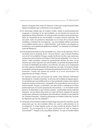 191
EL CURRÍCULO INTEGRAL
ponerse semejante tarea sobre los alumnos, si bien por excepción puede haber
algunos estudiantes que se aficionen a la investigación.
ii) Es interesante señalar que en Estados Unidos, donde la profesionalización
exagerada se introdujo en las universidades, un movimiento de reacción fue
planteado por Robert Hutchins. Él creía que toda la enseñanza de las profesiones
debía ser transferida de las universidades a escuelas técnicas especiales. Por
otra parte, todos los profesores interesados en el avance de la ciencia debían
trasladarse a institutos de investigación. Las universidades debían concretarse
a su verdadera misión, que es –según Hutchins– la de formar a sus alumnos en
la reflexión y en la aprehensión global de la realidad33
, revitalizando así el brillante
estilo del Medioevo.
iii) Esta proposición radical no ha encontrado eco, como era de esperarse. Pero sí
ha tenido éxito la inclusión de los ‘General Studies’, que el propio Hutchins
creó en la Universidad de Chicago, cuando fue Rector de ella, y que numerosas
instituciones universitarias en Estados Unidos han ido adoptando. Los ‘General
Studies’ están orientados a promover, generalmente durante dos años, en los
alumnos que recién ingresan a las universidades, un período de preparación de
su mente en habilidades de análisis y de reflexión, así como en la comprensión
de ciertos aspectos fundamentales del mundo que nos rodea. Si miramos a fondo,
el susodicho sistema de agregar a la formación profesional el ciclo de los ‘Estudios
Generales’ resulta una manera de realizar en el nivel universitario las
proposiciones de Ortega y Gasset.
En América Latina este movimiento ha tenido cierta difusión, habiéndose
introducido los ‘Estudios Generales’ en diversas universidades de algunos países.
Es una lástima que esta modificación no se haya producido siempre como impulso
propio de nuestras instituciones, y hurgando en los antecedentes que tuvimos en
nuestro pasado. Aunque, en principio, esta idea tiende a contrapesar la tónica
profesionalizante de nuestra preparación universitaria, y en tal sentido resulta
positiva, lo deplorable es que la hemos tomado –continuando nuestra tradición
mimética– de una última innovación en el país del Norte. Algunas de nuestras
instituciones altamente tecnológicas han descubierto también la necesidad de
los ‘Estudios Generales’, al parecer sólo porque en Estados Unidos hay Escuelas
de Ingeniería que las han aceptado34
.
iv)Asimismo en los Estados Unidos ha tenido lugar una reacción científica, que ha
propiciado que las universidades deben ser centros sobresalientes en la
investigación. Y lo han logrado (como su vasta cosecha de premios Nobel lo
prueba). “La investigación es la gran justificación de toda la empresa
universitaria”35.
Empero se ha exacerbado también. “Lo que un hombre habría
 