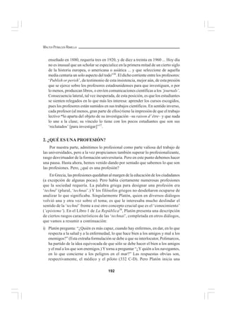 192
WALTER PEÑALOZA RAMELLA
enseñado en 1880, requería tres en 1920, y de diez a treinta en 1960 ... Hoy día
no es inusual que un scholar se especialice en la primera mitad de un cierto siglo
de la historia europea, o americana o asiática ... y que seleccione de aquella
media centuria un solo aspecto del todo”36
. El dicho corriente entre los profesores:
‘Publish or perish’, da testimonio de esta insistencia, mejor aún, de esta presión
que se ejerce sobre los profesores estadounidenses para que investiguen, o por
lo menos, produzcan libros, o envíen comunicaciones científicas a los ‘journals’.
Consecuencia lateral, tal vez inesperada, de esta posición, es que los estudiantes
se sienten relegados en lo que más les interesa: aprender los cursos escogidos,
pues los profesores están sumidos en sus trabajos científicos. En sentido inverso,
cada profesor (al menos, gran parte de ellos) tiene la impresión de que el trabajo
lectivo “lo aparta del objeto de su investigación –su raison d’ être– y que nada
lo une a la clase; su vínculo lo tiene con los pocos estudiantes que son sus
‘reclutados’ [para investigar]”37
.
2. ¿QUÉ ES UNA PROFESIÓN?
Por nuestra parte, admitimos lo profesional como parte valiosa del trabajo de
las universidades, pero a la vez propiciamos también superar lo profesionalizante,
rasgo desvirtuador de la formación universitaria. Pero en este punto debemos hacer
una pausa. Hasta ahora, hemos venido dando por sentado que sabemos lo que son
las profesiones. Pero, ¿qué es una profesión?
En Grecia, las profesiones quedaban al margen de la educación de los ciudadanos
(a excepción de algunas pocas). Pero había ciertamente numerosas profesiones
que la sociedad requería. La palabra griega para designar una profesión era
‘techné’ (plural, ‘technai’.) Y los filósofos griegos no desdeñaron ocuparse de
analizar lo que significaba. Singularmente Platón, quien en diversos diálogos
volvió una y otra vez sobre el tema; es que le interesaba mucho deslindar el
sentido de la ‘techné’ frente a ese otro concepto crucial que es el ‘conocimiento’
(‘episteme’). En el Libro 1 de La República38
, Platón presenta una descripción
de ciertos rasgos característicos de las ‘technai’, completada en otros diálogos,
que vamos a resumir a continuación:
i) Platón pregunta: “¿Quién es más capaz, cuando hay enfermos, en dar, en lo que
respecta a la salud y a la enfermedad, lo que hace bien a los amigos y mal a los
enemigos?” (Esta extraña formulación se debe a que su interlocutor, Polimarcos,
ha partido de la idea equivocada de que sólo se debe hacer el bien a los amigos
y el mal a los que son enemigos.) Ytorna a preguntar “¿Y quién a los navegantes,
en lo que concierne a los peligros en el mar?” Las respuestas obvias son,
respectivamente, el médico y el piloto (332 C-D). Pero Platón inicia una
 