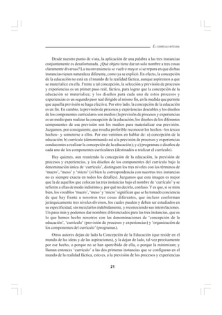 21
EL CURRÍCULO INTEGRAL
Desde nuestro punto de vista, la aplicación de una palabra a las tres instancias
conjuntamente es desafortunada. ¿Qué objeto tiene dar un solo nombre a tres cosas
claramente diversas? La inconveniencia se vuelve mayor si se repara en que dichas
instancias tienen naturaleza diferente, como ya se explicó. En efecto, la concepción
de la educación no está en el mundo de la realidad fáctica, aunque aspiremos a que
se materialice en ella. Frente a tal concepción, la selección y previsión de procesos
y experiencias es un primer paso real, fáctico, para lograr que la concepción de la
educación se materialice; y los diseños para cada uno de estos procesos y
experiencias es un segundo paso real dirigido al mismo fin, en la medida que permite
que aquella previsión se haga efectiva. Por otro lado, la concepción de la educación
es un fin. En cambio, la previsión de procesos y experiencias deseables y los diseños
de los componentes curriculares son medios (la previsión de procesos y experiencias
es un medio para realizar la concepción de la educación; los diseños de los diferentes
componentes de esa previsión son los medios para materializar esa previsión.
Juzgamos, por consiguiente, que resulta preferible reconocer los hechos –los tercos
hechos– y someterse a ellos. Por eso venimos en hablar de: a) concepción de la
educación; b) currículo (denominando así a la previsión de procesos y experiencias
conducentes a realizar la concepción de la educación); y c) programas o diseños de
cada uno de los componentes curriculares (destinados a realizar el currículo).
Hay quienes, aun reuniendo la concepción de la educación, la previsión de
procesos y experiencias, y los diseños de los componentes del currículo bajo la
denominación única de ‘currículo’, distinguen los tres niveles con los términos de
‘macro’, ‘meso’ y ‘micro’ (si bien la correspondencia con nuestras tres instancias
no es siempre exacta en todos los detalles). Juzgamos que esta imagen es mejor
que la de aquellos que colocan las tres instancias bajo el nombre de ‘currículo’ y se
refieren a ellas de modo indistinto y, por qué no decirlo, confuso.Yes que, si se mira
bien, los vocablos ‘macro’, ‘meso’ y ‘micro’ significan que se ha tomado conciencia
de que hay frente a nosotros tres cosas diferentes, que incluso conforman
jerárquicamente tres niveles diversos, los cuales pueden y deben ser estudiados en
su especificidad, sin mezclarlos indebidamente, y reconociendo sus interrelaciones.
Un paso más y podemos dar nombres diferenciados para las tres instancias, que es
lo que hemos hecho nosotros con las denominaciones de ‘concepción de la
educación’, ‘currículo’ (previsión de procesos y experiencias) y ‘organización de
los componentes del currículo’ (programas).
Otros autores dejan de lado la Concepción de la Educación (que reside en el
mundo de las ideas y de las aspiraciones), y la dejan de lado, tal vez precisamente
por ese hecho, o porque no se han apercibido de ella, o porque la minimizan; y
llaman entonces ‘currículo’ a las dos primeras instancias que se configuran en el
mundo de la realidad fáctica, esto es, a la previsión de los procesos y experiencias
 