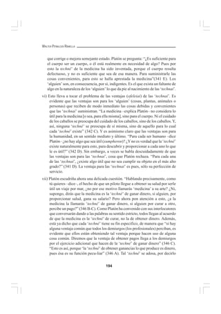 194
WALTER PEÑALOZA RAMELLA
que corrige o mejora semejante estado. Platón se pregunta: “¿Es suficiente para
el cuerpo ser un cuerpo, o él está realmente en necesidad de algo? Pues por
esto la techné’ de la medicina ha sido inventada, porque el cuerpo resulta
defectuoso, y no es suficiente que sea de esa manera. Para suministrarle las
cosas convenientes, para esto se halla aprestada la medicina”(341 E). Los
‘alguien’ son, en consecuencia, por sí, indigentes. Es el que exista un faltante de
algo en la naturaleza de los ‘alguien’ lo que da pie al nacimiento de las ‘technai’.
vi) Esto lleva a tocar el problema de las ventajas (ofeleiai) de las ‘technai’. Es
evidente que las ventajas son para los ‘alguien’ (cosas, plantas, animales o
personas) que reciben de modo inmediato las cosas debidas y convenientes
que las ‘technai’ suministran. “La medicina –explica Platón– no considera lo
útil para la medicina [o sea, para ella misma], sino para el cuerpo. Ni el cuidado
de los caballos se preocupa del cuidado de los caballos, sino de los caballos.Y,
así, ninguna ‘techné’ se preocupa de sí misma, sino de aquello para lo cual
cada ‘techné’ existe” (342 C). Y es asimismo claro que las ventajas son para
la humanidad, en un sentido mediato y último. “Para cada ser humano –dice
Platón– ¿no hay algo que sea útil (xumpheron)? ¿Yno es verdad que la ‘techné’
existe naturalmente para esto, para descubrir y proporcionar a cada uno lo que
le es útil?” (342 D). Sin embargo, a veces se habla descuidadamente de que
las ventajas son para las ‘technai’, cosa que Platón rechaza. “Para cada una
de las ‘technai’, ¿existe algo útil que no sea cumplir su objeto en el más alto
grado?” (341 D). La ventaja para las ‘technai’ es pues, sólo su perfección de
servicio.
vii) Platón escudriña ahora una delicada cuestión. “Hablando precisamente, como
tú quieres –dice–, el hecho de que un piloto llegue a obtener su salud por serle
útil un viaje por mar, ¿no por ese motivo llamarás ‘medicina’ a su arte? ¿Ni,
supongo, dirás que la medicina es la ‘techné’ de ganar dinero, si alguien, por
proporcionar salud, gana su salario? Pero ahora pon atención a esto, ¿a la
medicina la llamarás ‘techné’ de ganar dinero, si alguien por curar a otro,
percibe un pago?” (346 B-C). Como Platón ha convenido con sus interlocutores
que conversarán dando a las palabras su sentido estricto, todos llegan al acuerdo
de que la medicina es la ‘techné’ de curar, no la de obtener dinero. Además,
está ya dicho que cada ‘techné’ tiene su fin especifico, de manera que “si hay
alguna ventaja común que todos los demiurgos (los profesionales) perciban, es
evidente que ellos están obteniendo tal ventaja porque hacen uso de alguna
cosa común. Diremos que la ventaja de obtener pagos llega a los demiurgos
por el ejercicio adicional que hacen de la ‘techné’ de ganar dinero” (346 C).
“Esto es así, porque ‘la ‘techné’ de obtener ganancias lo que produce es dinero,
pues ésa es su función pecu-liar” (346 A). Tal ‘techné’ se adosa, por decirlo
 