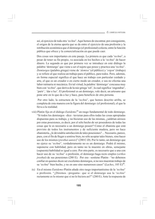 195
EL CURRÍCULO INTEGRAL
así, al ejercicio de toda otra ‘techné’.Aquí hemos de encontrar, por consiguiente,
el origen de la eterna aporía que se da entre el ejercicio de una profesión y la
retribución económica que el demiurgo (el profesional) colecta; entre la función
pública que ofrece y la comercialización en que puede caer.
Dos cosas son importantes en este pasaje. La primera es que cada ‘techné’, a
pesar de tener su fin propio, va asociada en los hechos a la ‘techné’ de hacer
dinero. La segunda es que por primera vez se introduce en este diálogo la
palabra ‘demiurgo’ que viene a ser el sujeto que posee y practica una ‘techné’.
Demiurgos (palabra griega) viene de ‘demios’ (el público) y ‘ergon’ (trabajo)
y se refiere al que realiza un trabajo para el público, para todos. Pero, además,
en forma especial significa el que hace un trabajo con particular cuidado y
arte, el que es un creador o en cierto modo un creador, o sea no efectúa una
labor rutinaria ni mecánica. En tal virtud, la palabra ‘demiurgo’ concuasa muy
bien con ‘techné’, que deriva de la raíz griega ‘tek’, la cual significa ‘engendrar’,
‘parir’, ‘dar a luz’. El profesional es un demiurgo, vale decir, un artesano que
pone arte en lo que da a luz y hace, para beneficio de otra persona.
Por otro lado, la estructura de la ‘techné’, que hemos descrito arriba, se
completa de esta manera con la figura del demiurgo: (el profesional), el que la
lleva a la realidad.
viii) Platón fija en el diálogo Eutidemo39
un rasgo fundamental de todo demiurgo.
“Si todos los demiurgos –dice– tuvieran para ellos todas las cosas apropiadas
dispuestas para su trabajo, y no hicieran uso de las mismas, ¿saldrían airosos
por estas posesiones, es decir, por el sólo hecho de ser poseedores de todas las
cosas que le es necesario a un demiurgo poseer? Como el ebanista que está
provisto de todos los instrumentos y de suficiente madera, pero no hace
ebanistería, ¿le devendría satisfacción de tales posesiones? ... Necesario, parece,
pues, con el fin de llegar a sentirse bien, no sólo acopiar tales bienes, sino hacer
uso de los mismos (jresthai autois)” (280 C-D). Por lo tanto, un demiurgo que
no ejerce su ‘techné’, verdaderamente no es un demiurgo. Podrá él mismo,
suponerse con habilidad, pero en tanto no la muestre en obras, semejante
(supuesta) habilidad es igual a cero. Por otra parte, es necesario que a una con
hacer uso de su ‘techné’ o profesión, el demiurgo haga recto empleo (orthos
jresthai) de sus posesiones (280 E). Por eso –sostiene Platón– “no debemos
confiar en quienes dicen ser excelentes demiurgos, si no nos muestran trabajo de
su ‘techné’ bien hecho, y no en uno sino numerosos casos” (Laches, 185 E)40
.
ix) En el mismo Eutidemo Platón añade otro rasgo importantísimo de la ‘techné’
o profesión. “¿Diremos –pregunta– que si el demiurgo usa la ‘techné’
rectamente es lo mismo que si no lo hiciera así?” (280 E). Ante la respuesta de
 