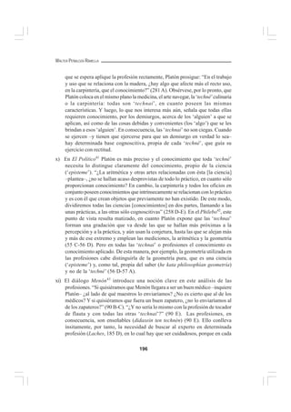 196
WALTER PEÑALOZA RAMELLA
que se espera aplique la profesión rectamente, Platón prosigue: “En el trabajo
y uso que se relaciona con la madera, ¿hay algo que afecte más el recto uso,
en la carpintería, que el conocimiento?” (281A). Obsérvese, por lo pronto, que
Platón coloca en el mismo plano la medicina, el arte navegar, la ‘techné’culinaria
o la carpintería: todas son ‘technai’, en cuanto poseen las mismas
características. Y luego, lo que nos interesa más aún, señala que todas ellas
requieren conocimiento, por los demiurgos, acerca de los ‘alguien’ a que se
aplican, así como de las cosas debidas y convenientes (los ‘algo’) que se les
brindan a esos ‘alguien’. En consecuencia, las ‘technai’ no son ciegas. Cuando
se ejercen –y tienen que ejercerse para que un demiurgo en verdad lo sea–
hay determinada base cognoscitiva, propia de cada ‘techné’, que guía su
ejercicio con rectitud.
x) En El Político41
Platón es más preciso y el conocimiento que toda ‘techné’
necesita lo distingue claramente del conocimiento, propio de la ciencia
(‘episteme’). “¿La aritmética y otras artes relacionadas con ésta [la ciencia]
–plantea–, ¿no se hallan acaso desprovistas de todo lo práctico, en cuanto sólo
proporcionan conocimiento? En cambio, la carpintería y todos los oficios en
conjunto poseen conocimientos que intrínsecamente se relacionan con lo práctico
y es con él que crean objetos que previamente no han existido. De este modo,
dividiremos todas las ciencias [conocimientos] en dos partes, llamando a las
unas prácticas, a las otras sólo cognoscitivas” (258 D-E). En el Philebo42
, este
punto de vista resulta matizado, en cuanto Platón expone que las ‘technai’
forman una gradación que va desde las que se hallan más próximas a la
percepción y a la práctica, y aún usan la conjetura, hasta las que se alejan más
y más de ese extremo y emplean las mediciones, la aritmética y la geometría
(55 C-56 D). Pero en todas las ‘technai’ o profesiones el conocimiento es
conocimiento aplicado. De esta manera, por ejemplo, la geometría utilizada en
las profesiones cabe distinguirla de la geometría pura, que es una ciencia
(‘episteme’) y, como tal, propia del saber (he kata philosophían geometría)
y no de la ‘techné’ (56 D-57 A).
xi) El diálogo Menón43
introduce una noción clave en este análisis de las
profesiones. “Si quisiéramos que Menón llegara a ser un buen médico –inquiere
Platón– ¿al lado de qué maestros lo enviaríamos? ¿No es cierto que al de los
médicos? Y si quisiéramos que fuera un buen zapatero, ¿no lo enviaríamos al
de los zapateros?” (90 B-C). “¿Y no sería lo mismo con la profesión de tocador
de flauta y con todas las otras ‘technai’?” (90 E). Las profesiones, en
consecuencia, son enseñables (didaxein ten technén) (90 E). Ello conlleva
ínsitamente, por tanto, la necesidad de buscar al experto en determinada
profesión (Laches, 185 D), en lo cual hay que ser cuidadosos, porque en cada
 