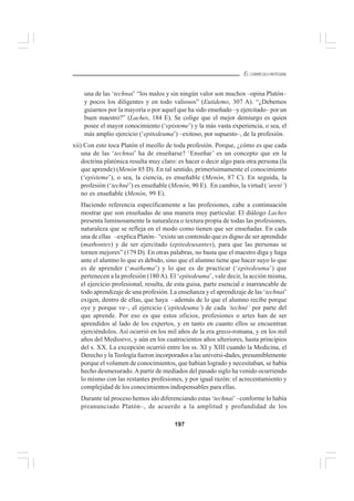 197
EL CURRÍCULO INTEGRAL
una de las ‘technai’ “los malos y sin ningún valor son muchos –opina Platón–
y pocos los diligentes y en todo valiosos” (Eutidemo, 307 A). “¿Debemos
guiarnos por la mayoría o por aquel que ha sido enseñado –y ejercitado– por un
buen maestro?” (Laches, 184 E). Se colige que el mejor demiurgo es quien
posee el mayor conocimiento (‘episteme’) y la más vasta experiencia, o sea, el
más amplio ejercicio (‘epitedeuma’) –exitoso, por supuesto–, de la profesión.
xii) Con esto toca Platón el meollo de toda profesión. Porque, ¿cómo es que cada
una de las ‘technai’ ha de enseñarse? ‘Enseñar’ es un concepto que en la
doctrina platónica resulta muy claro: es hacer o decir algo para otra persona (la
que aprende) (Menón 85 D). En tal sentido, primerísimamente el conocimiento
(‘episteme’), o sea, la ciencia, es enseñable (Menón, 87 C). En seguida, la
profesión (‘techné’) es enseñable (Menón, 90 E). En cambio, la virtud (‘areté’)
no es enseñable (Menón, 99 E).
Haciendo referencia específicamente a las profesiones, cabe a continuación
mostrar que son enseñadas de una manera muy particular. El diálogo Laches
presenta luminosamente la naturaleza o textura propia de todas las profesiones,
naturaleza que se refleja en el modo como tienen que ser enseñadas. En cada
una de ellas –explica Platón– “existe un contenido que es digno de ser aprendido
(mathontes) y de ser ejercitado (epitedeusantes), para que las personas se
tornen mejores” (179 D). En otras palabras, no basta que el maestro diga y haga
ante el alumno lo que es debido, sino que el alumno tiene que hacer suyo lo que
es de aprender (‘mathema’) y lo que es de practicar (‘epitedeuma’) que
pertenecen a la profesión (180 A). El ‘epitedeuma’, vale decir, la acción misma,
el ejercicio profesional, resulta, de esta guisa, parte esencial e inarrancable de
todo aprendizaje de una profesión. La enseñanza y el aprendizaje de las ‘technai’
exigen, dentro de ellas, que haya –además de lo que el alumno recibe porque
oye y porque ve–, el ejercicio (‘epitedeuma’) de cada ‘techné’ por parte del
que aprende. Por eso es que estos oficios, profesiones o artes han de ser
aprendidos al lado de los expertos, y en tanto en cuanto ellos se encuentran
ejerciéndolos. Así ocurrió en los mil años de la era greco-romana, y en los mil
años del Medioevo, y aún en los cuatrocientos años ulteriores, hasta principios
del s. XX. La excepción ocurrió entre los ss. XI y XIII cuando la Medicina, el
Derecho y la Teología fueron incorporados a las universi-dades, presumiblemente
porque el volumen de conocimientos, que habían logrado y necesitaban, se había
hecho desmesurado.Apartir de mediados del pasado siglo ha venido ocurriendo
lo mismo con las restantes profesiones, y por igual razón: el acrecentamiento y
complejidad de los conocimientos indispensables para ellas.
Durante tal proceso hemos ido diferenciando estas ‘technai’ –conforme lo había
preanunciado Platón–, de acuerdo a la amplitud y profundidad de los
 