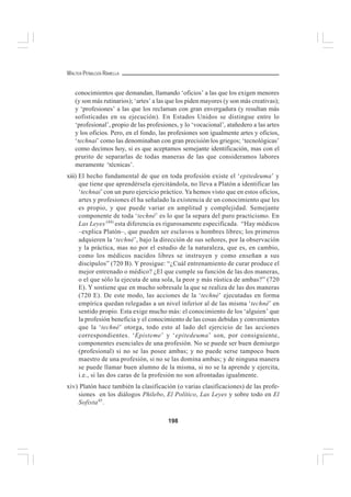 198
WALTER PEÑALOZA RAMELLA
conocimientos que demandan, llamando ‘oficios’ a las que los exigen menores
(y son más rutinarios); ‘artes’ a las que los piden mayores (y son más creativas);
y ‘profesiones’ a las que los reclaman con gran envergadura (y resultan más
sofisticadas en su ejecución). En Estados Unidos se distingue entre lo
‘profesional’, propio de las profesiones, y lo ‘vocacional’, atañedero a las artes
y los oficios. Pero, en el fondo, las profesiones son igualmente artes y oficios,
‘technai’ como las denominaban con gran precisión los griegos; ‘tecnológicas’
como decimos hoy, si es que aceptamos semejante identificación, mas con el
prurito de separarlas de todas maneras de las que consideramos labores
meramente ‘técnicas’.
xiii) El hecho fundamental de que en toda profesión existe el ‘epitedeuma’ y
que tiene que aprendérsela ejercitándola, no lleva a Platón a identificar las
‘technai’ con un puro ejercicio práctico. Ya hemos visto que en estos oficios,
artes y profesiones él ha señalado la existencia de un conocimiento que les
es propio, y que puede variar en amplitud y complejidad. Semejante
componente de toda ‘techné’ es lo que la separa del puro practicismo. En
Las Leyes (44)
esta diferencia es rigurosamente especificada. “Hay médicos
–explica Platón–, que pueden ser esclavos u hombres libres; los primeros
adquieren la ‘techné’, bajo la dirección de sus señores, por la observación
y la práctica, mas no por el estudio de la naturaleza, que es, en cambio,
como los médicos nacidos libres se instruyen y como enseñan a sus
discípulos” (720 B). Y prosigue: “¿Cuál entrenamiento de curar produce el
mejor entrenado o médico? ¿El que cumple su función de las dos maneras,
o el que sólo la ejecuta de una sola, la peor y más rústica de ambas?” (720
E). Y sostiene que en mucho sobresale la que se realiza de las dos maneras
(720 E). De este modo, las acciones de la ‘techné’ ejecutadas en forma
empírica quedan relegadas a un nivel inferior al de las misma ‘techné’ en
sentido propio. Esta exige mucho más: el conocimiento de los ‘alguien’ que
la profesión beneficia y el conocimiento de las cosas debidas y convenientes
que la ‘techné’ otorga, todo esto al lado del ejercicio de las acciones
correspondientes. ‘Episteme’ y ‘epitedeuma’ son, por consiguiente,
componentes esenciales de una profesión. No se puede ser buen demiurgo
(profesional) si no se las posee ambas; y no puede serse tampoco buen
maestro de una profesión, si no se las domina ambas; y de ninguna manera
se puede llamar buen alumno de la misma, si no se la aprende y ejercita,
i.e., si las dos caras de la profesión no son afrontadas igualmente.
xiv) Platón hace también la clasificación (o varias clasificaciones) de las profe-
siones en los diálogos Philebo, El Político, Las Leyes y sobre todo en El
Sofista45
.
 