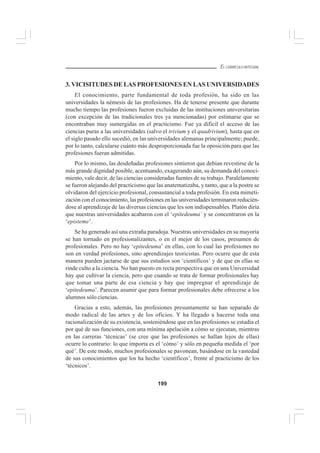 199
EL CURRÍCULO INTEGRAL
3. VICISITUDES DE LAS PROFESIONES EN LAS UNIVERSIDADES
El conocimiento, parte fundamental de toda profesión, ha sido en las
universidades la némesis de las profesiones. Ha de tenerse presente que durante
mucho tiempo las profesiones fueron excluidas de las instituciones universitarias
(con excepción de las tradicionales tres ya mencionadas) por estimarse que se
encontraban muy sumergidas en el practicismo. Fue ya difícil el acceso de las
ciencias puras a las universidades (salvo el trivium y el quadrivium), hasta que en
el siglo pasado ello sucedió, en las universidades alemanas principalmente; puede,
por lo tanto, calcularse cuánto más desproporcionada fue la oposición para que las
profesiones fueran admitidas.
Por lo mismo, las desdeñadas profesiones sintieron que debían revestirse de la
más grande dignidad posible, acentuando, exagerando aún, su demanda del conoci-
miento, vale decir, de las ciencias consideradas fuentes de su trabajo. Paralelamente
se fueron alejando del practicismo que las anatematizaba, y tanto, que a la postre se
olvidaron del ejercicio profesional, consustancial a toda profesión. En esta mimeti-
zación con el conocimiento, las profesiones en las universidades terminaron reducién-
dose al aprendizaje de las diversas ciencias que les son indispensables. Platón diría
que nuestras universidades acabaron con el ‘epitedeuma’ y se concentraron en la
‘episteme’.
Se ha generado así una extraña paradoja. Nuestras universidades en su mayoría
se han tornado en profesionalizantes, o en el mejor de los casos, presumen de
profesionales. Pero no hay ‘epitedeuma’ en ellas, con lo cual las profesiones no
son en verdad profesiones, sino aprendizajes teoricistas. Pero ocurre que de esta
manera pueden jactarse de que sus estudios son ‘científicos’ y de que en ellas se
rinde culto a la ciencia. No han puesto en recta perspectiva que en una Universidad
hay que cultivar la ciencia, pero que cuando se trata de formar profesionales hay
que tomar una parte de esa ciencia y hay que impregnar el aprendizaje de
‘epitedeuma’. Parecen asumir que para formar profesionales debe ofrecerse a los
alumnos sólo ciencias.
Gracias a esto, además, las profesiones presuntamente se han separado de
modo radical de las artes y de los oficios. Y ha llegado a hacerse toda una
racionalización de su existencia, sosteniéndose que en las profesiones se estudia el
por qué de sus funciones, con una mínima apelación a cómo se ejecutan, mientras
en las carreras ‘técnicas’ (se cree que las profesiones se hallan lejos de ellas)
ocurre lo contrario: lo que importa es el ‘cómo’ y sólo en pequeña medida el ‘por
qué’. De este modo, muchos profesionales se pavonean, basándose en la vastedad
de sus conocimientos que los ha hecho ‘científicos’, frente al practicismo de los
‘técnicos’.
 