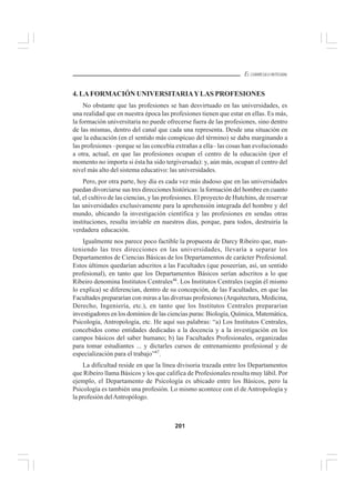 201
EL CURRÍCULO INTEGRAL
4. LAFORMACIÓN UNIVERSITARIAYLAS PROFESIONES
No obstante que las profesiones se han desvirtuado en las universidades, es
una realidad que en nuestra época las profesiones tienen que estar en ellas. Es más,
la formación universitaria no puede ofrecerse fuera de las profesiones, sino dentro
de las mismas, dentro del canal que cada una representa. Desde una situación en
que la educación (en el sentido más conspicuo del término) se daba marginando a
las profesiones –porque se las concebía extrañas a ella– las cosas han evolucionado
a otra, actual, en que las profesiones ocupan el centro de la educación (por el
momento no importa si ésta ha sido tergiversada): y, aún más, ocupan el centro del
nivel más alto del sistema educativo: las universidades.
Pero, por otra parte, hoy día es cada vez más dudoso que en las universidades
puedan divorciarse sus tres direcciones históricas: la formación del hombre en cuanto
tal, el cultivo de las ciencias, y las profesiones. El proyecto de Hutchins, de reservar
las universidades exclusivamente para la aprehensión integrada del hombre y del
mundo, ubicando la investigación científica y las profesiones en sendas otras
instituciones, resulta inviable en nuestros días, porque, para todos, destruiría la
verdadera educación.
Igualmente nos parece poco factible la propuesta de Darcy Ribeiro que, man-
teniendo las tres direcciones en las universidades, llevaría a separar los
Departamentos de Ciencias Básicas de los Departamentos de carácter Profesional.
Estos últimos quedarían adscritos a las Facultades (que poseerían, así, un sentido
profesional), en tanto que los Departamentos Básicos serían adscritos a lo que
Ribeiro denomina Institutos Centrales46
. Los Institutos Centrales (según él mismo
lo explica) se diferencian, dentro de su concepción, de las Facultades, en que las
Facultades prepararían con miras a las diversas profesiones (Arquitectura, Medicina,
Derecho, Ingeniería, etc.), en tanto que los Institutos Centrales prepararían
investigadores en los dominios de las ciencias puras: Biología, Química, Matemática,
Psicología, Antropología, etc. He aquí sus palabras: “a) Los Institutos Centrales,
concebidos como entidades dedicadas a la docencia y a la investigación en los
campos básicos del saber humano; b) las Facultades Profesionales, organizadas
para tomar estudiantes ... y dictarles cursos de entrenamiento profesional y de
especialización para el trabajo”47
.
La dificultad reside en que la línea divisoria trazada entre los Departamentos
que Ribeiro llama Básicos y los que califica de Profesionales resulta muy lábil. Por
ejemplo, el Departamento de Psicología es ubicado entre los Básicos, pero la
Psicología es también una profesión. Lo mismo acontece con el de Antropología y
la profesión delAntropólogo.
 