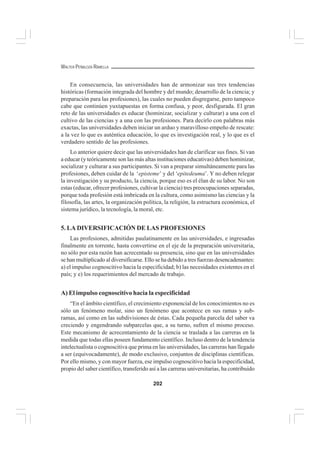 202
WALTER PEÑALOZA RAMELLA
En consecuencia, las universidades han de armonizar sus tres tendencias
históricas (formación integrada del hombre y del mundo; desarrollo de la ciencia; y
preparación para las profesiones), las cuales no pueden disgregarse, pero tampoco
cabe que continúen yuxtapuestas en forma confusa, y peor, desfigurada. El gran
reto de las universidades es educar (hominizar, socializar y culturar) a una con el
cultivo de las ciencias y a una con las profesiones. Para decirlo con palabras más
exactas, las universidades deben iniciar un arduo y maravilloso empeño de rescate:
a la vez lo que es auténtica educación, lo que es investigación real, y lo que es el
verdadero sentido de las profesiones.
Lo anterior quiere decir que las universidades han de clarificar sus fines. Si van
a educar (y teóricamente son las más altas instituciones educativas) deben hominizar,
socializar y culturar a sus participantes. Si van a preparar simultáneamente para las
profesiones, deben cuidar de la ‘episteme’ y del ‘epitedeuma’. Y no deben relegar
la investigación y su producto, la ciencia, porque eso es el élan de su labor. No son
estas (educar, ofrecer profesiones, cultivar la ciencia) tres preocupaciones separadas,
porque toda profesión está imbricada en la cultura, como asimismo las ciencias y la
filosofía, las artes, la organización política, la religión, la estructura económica, el
sistema jurídico, la tecnología, la moral, etc.
5. LA DIVERSIFICACIÓN DE LAS PROFESIONES
Las profesiones, admitidas paulatinamente en las universidades, e ingresadas
finalmente en torrente, hasta convertirse en el eje de la preparación universitaria,
no sólo por esta razón han acrecentado su presencia, sino que en las universidades
se han multiplicado al diversificarse. Ello se ha debido a tres fuerzas desencadenantes:
a) el impulso cognoscitivo hacia la especificidad; b) las necesidades existentes en el
país; y e) los requerimientos del mercado de trabajo.
A) El impulso cognoscitivo hacia la especificidad
“En el ámbito científico, el crecimiento exponencial de los conocimientos no es
sólo un fenómeno molar, sino un fenómeno que acontece en sus ramas y sub-
ramas, así como en las subdivisiones de éstas. Cada pequeña parcela del saber va
creciendo y engendrando subparcelas que, a su turno, sufren el mismo proceso.
Este mecanismo de acrecentamiento de la ciencia se traslada a las carreras en la
medida que todas ellas poseen fundamento científico. Incluso dentro de la tendencia
intelectualista o cognoscitiva que prima en las universidades, las carreras han llegado
a ser (equivocadamente), de modo exclusivo, conjuntos de disciplinas científicas.
Por ello mismo, y con mayor fuerza, ese impulso cognoscitivo hacia la especificidad,
propio del saber científico, transferido así a las carreras universitarias, ha contribuido
 