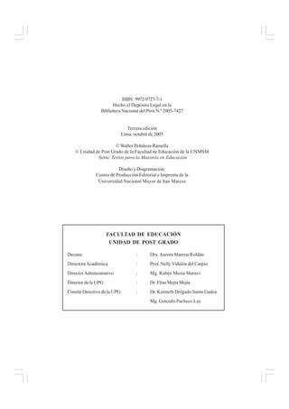 ISBN: 9972-9727-7-1
Hecho el Depósito Legal en la
Biblioteca Nacional del Perú N.º 2005-7427
Tercera edición
Lima, octubre de 2005
© Walter Peñaloza Ramella
© Unidad de Post Grado de la Facultad de Educación de la UNMSM
Serie: Textos para la Maestría en Educación
Diseño y Diagramación:
Centro de Producción Editorial e Imprenta de la
Universidad Nacional Mayor de San Marcos
FACULTAD DE EDUCACIÓN
UNIDAD DE POST GRADO
Decana : Dra.Aurora Marrou Roldán
DirectoraAcadémica : Prof. NellyVidalón del Carpio
DirectorAdministrativo : Mg. Rubén Mesía Maraví
Director de la UPG : Dr. Elías Mejía Mejía
Comité Directivo de la UPG : Dr. Kenneth Delgado Santa Gadea
Mg. Gonzalo Pacheco Lay
 