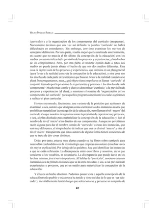 22
WALTER PEÑALOZA RAMELLA
(currículo) y a la organización de los componentes del currículo (programas).
Nuevamente decimos que una vez así definida la palabra ‘currículo’ no habrá
dificultades en entendernos. Sin embargo, conviene examinar los méritos de
semejante definición. Por una parte, resulta mejor que la analizada anteriormente,
en cuanto que no mezcla el fin último (la concepción de la educación) con los
medios para materializarla (la previsión de los procesos y experiencias; y los diseños
de los componentes). Pero, por otra parte, el nombre común dado a estos dos
medios no puede jamás alterar el hecho de que son dos medios diferentes. Una
cosa es la previsión de los procesos y experiencias, que culmina en un plan general
(para llevar a la realidad concreta la concepción de la educación), y otra cosa son
los diseños de cada parte del currículo (que buscan llevar a la realidad concreta ese
plan). Nos preguntamos, pues, ¿qué objeto tiene empeñarse en llamar ‘currículo’ al
conjunto formado por la previsión de experiencias y procesos + los diseños da cada
componente? Mucho más simple y claro es denominar ‘currículo’ a la previsión de
procesos y experiencias (el plan); y mantener el nombre de ‘organización de los
componentes del currículo’ para aquellos programas mediante los cuales aspiramos
a realizar el plan curricular.
Hemos encontrado, finalmente, una variante de la posición que acabamos de
examinar, o sea, autores que designan como currículo las dos instancias reales que
posibilitan materializar la concepción de la educación, pero llaman nivel ‘macro’ del
currículo a lo que nosotros designamos como la previsión de experiencias y procesos,
o sea, al plan diseñado para materializar la concepción de la educación; y dan el
nombre de nivel ‘micro’a los diseños de sus componentes. Aunque no percibimos
razón alguna para dar el nombre común de ‘currículo’ a estas dos instancias, que
son muy diferentes, el simple hecho de indicar que una es el nivel ‘macro’ y otra el
nivel ‘micro’ transparenta que estos autores de alguna forma tienen conciencia de
que se trata de dos cosas distintas.
Debe, por tanto, estarse muy alertas cuando se lee libros sobre currículo para
no resultar confundidos con la terminología que emplean sus autores (muchas veces
sin mayor explicación). Por debajo de las palabras, hay que identificar las instancias
a que se están refiriendo. La discrepancia entre esos libros y nosotros, en lo que
concierne a los vocablos, es secundaria. La discrepancia que puede darse en los
hechos mismos, ésa sí sería importante. Al hablar de ‘currículo’, nosotros estamos
llamando así a la primera instancia que se da en la realidad, o sea, a esa previsión de
experiencias y procesos, que es un medio para materializar la concepción de la
educación.
Y ello es un hecho absoluto. Podemos poseer esta o aquella concepción de la
educación (todo pueblo y toda época ha tenido y tiene su idea de lo que es ‘ser edu-
cado’); inevitablemente tendrá luego que seleccionarse y preverse un conjunto de
 
