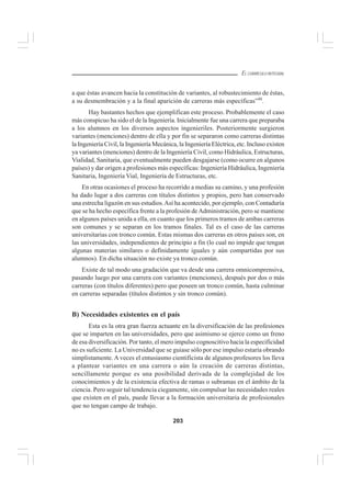 203
EL CURRÍCULO INTEGRAL
a que éstas avancen hacia la constitución de variantes, al robustecimiento de éstas,
a su desmembración y a la final aparición de carreras más específicas”48
.
Hay bastantes hechos que ejemplifican este proceso. Probablemente el caso
más conspicuo ha sido el de la Ingeniería. Inicialmente fue una carrera que preparaba
a los alumnos en los diversos aspectos ingenieriles. Posteriormente surgieron
variantes (menciones) dentro de ella y por fin se separaron como carreras distintas
la Ingeniería Civil, la Ingeniería Mecánica, la Ingeniería Eléctrica, etc. Incluso existen
ya variantes (menciones) dentro de la Ingeniería Civil, como Hidráulica, Estructuras,
Vialidad, Sanitaria, que eventualmente pueden desgajarse (como ocurre en algunos
países) y dar origen a profesiones más específicas: Ingeniería Hidráulica, Ingeniería
Sanitaria, Ingeniería Vial, Ingeniería de Estructuras, etc.
En otras ocasiones el proceso ha recorrido a medias su camino, y una profesión
ha dado lugar a dos carreras con títulos distintos y propios, pero han conservado
una estrecha ligazón en sus estudios.Así ha acontecido, por ejemplo, con Contaduría
que se ha hecho específica frente a la profesión deAdministración, pero se mantiene
en algunos países unida a ella, en cuanto que los primeros tramos de ambas carreras
son comunes y se separan en los tramos finales. Tal es el caso de las carreras
universitarias con tronco común. Estas mismas dos carreras en otros países son, en
las universidades, independientes de principio a fin (lo cual no impide que tengan
algunas materias similares o definidamente iguales y aún compartidas por sus
alumnos). En dicha situación no existe ya tronco común.
Existe de tal modo una gradación que va desde una carrera omnicomprensiva,
pasando luego por una carrera con variantes (menciones), después por dos o más
carreras (con títulos diferentes) pero que poseen un tronco común, hasta culminar
en carreras separadas (títulos distintos y sin tronco común).
B) Necesidades existentes en el país
Esta es la otra gran fuerza actuante en la diversificación de las profesiones
que se imparten en las universidades, pero que asimismo se ejerce como un freno
de esa diversificación. Por tanto, el mero impulso cognoscitivo hacia la especificidad
no es suficiente. La Universidad que se guiase sólo por ese impulso estaría obrando
simplistamente.A veces el entusiasmo cientificista de algunos profesores los lleva
a plantear variantes en una carrera o aún la creación de carreras distintas,
sencillamente porque es una posibilidad derivada de la complejidad de los
conocimientos y de la existencia efectiva de ramas o subramas en el ámbito de la
ciencia. Pero seguir tal tendencia ciegamente, sin compulsar las necesidades reales
que existen en el país, puede llevar a la formación universitaria de profesionales
que no tengan campo de trabajo.
 