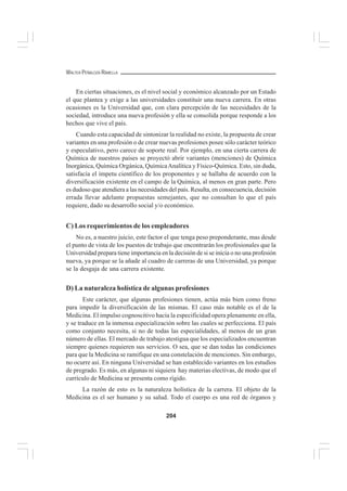 204
WALTER PEÑALOZA RAMELLA
En ciertas situaciones, es el nivel social y económico alcanzado por un Estado
el que plantea y exige a las universidades constituir una nueva carrera. En otras
ocasiones es la Universidad que, con clara percepción de las necesidades de la
sociedad, introduce una nueva profesión y ella se consolida porque responde a los
hechos que vive el país.
Cuando esta capacidad de sintonizar la realidad no existe, la propuesta de crear
variantes en una profesión o de crear nuevas profesiones posee sólo carácter teórico
y especulativo, pero carece de soporte real. Por ejemplo, en una cierta carrera de
Química de nuestros países se proyectó abrir variantes (menciones) de Química
Inorgánica, Química Orgánica, QuímicaAnalítica y Físico-Química. Esto, sin duda,
satisfacía el ímpetu científico de los proponentes y se hallaba de acuerdo con la
diversificación existente en el campo de la Química, al menos en gran parte. Pero
es dudoso que atendiera a las necesidades del país. Resulta, en consecuencia, decisión
errada llevar adelante propuestas semejantes, que no consultan lo que el país
requiere, dado su desarrollo social y/o económico.
C) Los requerimientos de los empleadores
No es, a nuestro juicio, este factor el que tenga peso preponderante, mas desde
el punto de vista de los puestos de trabajo que encontrarán los profesionales que la
Universidad prepara tiene importancia en la decisión de si se inicia o no una profesión
nueva, ya porque se la añade al cuadro de carreras de una Universidad, ya porque
se la desgaja de una carrera existente.
D) La naturaleza holística de algunas profesiones
Este carácter, que algunas profesiones tienen, actúa más bien como freno
para impedir la diversificación de las mismas. El caso más notable es el de la
Medicina. El impulso cognoscitivo hacia la especificidad opera plenamente en ella,
y se traduce en la inmensa especialización sobre las cuales se perfecciona. El país
como conjunto necesita, si no de todas las especialidades, al menos de un gran
número de ellas. El mercado de trabajo atestigua que los especializados encuentran
siempre quienes requieren sus servicios. O sea, que se dan todas las condiciones
para que la Medicina se ramifique en una constelación de menciones. Sin embargo,
no ocurre así. En ninguna Universidad se han establecido variantes en los estudios
de pregrado. Es más, en algunas ni siquiera hay materias electivas, de modo que el
currículo de Medicina se presenta como rígido.
La razón de esto es la naturaleza holística de la carrera. El objeto de la
Medicina es el ser humano y su salud. Todo el cuerpo es una red de órganos y
 