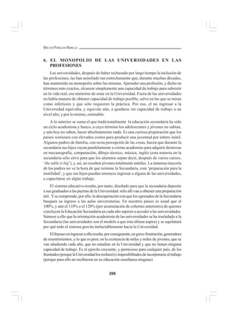 206
WALTER PEÑALOZA RAMELLA
6. EL MONOPOLIO DE LAS UNIVERSIDADES EN LAS
PROFESIONES
Las universidades, después de haber rechazado por largo tiempo la inclusión de
las profesiones, las han asimilado tan estrechamente que, durante muchas décadas,
han mantenido un monopolio sobre las mismas. Aprender una profesión, y dicho en
términos más exactos, alcanzar simplemente una capacidad de trabajo para subsistir
en la vida real, era sinónimo de estar en la Universidad. Fuera de las universidades
no había manera de obtener capacidad de trabajo posible, salvo en las que se miran
como inferiores y que sólo requieren la práctica. Por eso, el no ingresar a la
Universidad equivalía, y equivale aún, a quedarse sin capacidad de trabajo a un
nivel alto, y por lo mismo, estimable.
A lo anterior se suma el que tradicionalmente la educación secundaria ha sido
un ciclo academista y hueco, a cuyo término los adolescentes y jóvenes no sabían,
y aún hoy no saben, hacer absolutamente nada. Es una curiosa preparación que los
países sostienen con elevados costos para producir una juventud por entero inútil.
Algunos padres de familia, con recta percepción de las cosas, hacen que durante la
secundaria sus hijos vayan paralelamente a ciertas academias para adquirir destrezas
en mecanografía, computación, dibujo técnico, música, inglés (esta materia en la
secundaria sólo sirve para que los alumnos sepan decir, después de varios cursos,
‘the table is big’), y, así, no resulten jóvenes totalmente inútiles. La inmensa mayoría
de los padres no ve la hora de que termine la Secundaria, esta ‘preparación para la
inutilidad’, y que sus hijos puedan entonces ingresar a alguna de las universidades,
a capacitarse en algún trabajo.
El sistema educativo resulta, por tanto, diseñado para que la secundaria deposite
a sus graduados a las puertas de la Universidad: sólo allí van a obtener una preparación
útil. Yse comprende, por ello, la desesperación con que los egresados de la Secundaria
busquen su ingreso a las aulas universitarias. En nuestros países es usual que el
100%, y aún el 110% o el 120% (por acumulación de cohortes anteriores) de quienes
concluyen la Educación Secundaria en cada año aspiren a acceder a las universidades.
Súmese a ello que la orientación academista de las universidades se ha trasladado a la
Secundaria (las universidades son el modelo a que ésta última aspira) y se aquilatará
por qué todo el sistema gravita ineluctablemente hacia la Universidad.
Elfracasoeningresaraellaresulta,porconsiguiente,engravefrustración,generadora
de resentimientos, y lo que es peor, en la existencia de miles y miles de jóvenes, que se
van añadiendo cada año, que no estudian en la Universidad y que no tienen ninguna
capacidad de trabajo. Es el ejercito creciente, y pernicioso para cualquier país, de los
frustrados(porquelaUniversidadlosrechazó)eimposibilitadosdeincorporarsealtrabajo
(porque para ello no recibieron en su educación enseñanza ninguna).
 