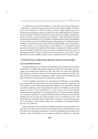 207
EL CURRÍCULO INTEGRAL
Lo absurdo es que muchos ciudadanos, y entre ellos una serie de intelectuales
y educadores, clamen por detener esta marcha hacia las universidades. Sostienen
que la Universidad no es todo ni lo único, que hay trabajo digno fuera de las
profesiones universitarias, que por lo tanto carece de sentido pugnar por el ingreso
a la Universidad. Tal posición, por decir lo menos, luce irreal, porque contradice los
hechos. En efecto, ¿qué encontramos en los hechos? Todo un sistema educativo
orientado intrínsecamente a la Universidad; una Educación Secundaria engendradora
de seres inútiles; y una Universidad que posee el monopolio de la capacitación para
el trabajo. El alud de los jóvenes sobre la Universidad se halla, pues, entretejido en
el sistema mismo. Es el sistema el que se halla enfermo. Y su alternativa actual
(quedarse fuera de la Universidad) es frustración y marginación. Debemos admitir
que es explicable la lucha de los jóvenes contra esta última alternativa, pero nos
percatamos también de que la solución que ellos buscan no es la mejor: mayor
apertura de las universidades, porque eso es la ratificación del sistema existente.
7. INTENTOS FALLIDOS PARARESOLVER ESTASITUACIÓN
A) La secundaria técnica
El primer intento fue la creación de la Secundaria técnica al lado de la Secundaria
academista. Los adolescentes podían aprender un oficio en la Secundaria técnica y
lograr de esa manera algo útil para la vida. Ello, dicho así, suena muy plausible.
Pero entonces, ¿por qué no hacer de la Secundaria toda una preparación útil? ¿Por
qué conservar la Secundaria académica, e inútil, al lado de la Secundaria técnica
útil? Los hechos revelaron pronto el sentido de la proposición.
Ante la avalancha creciente de los egresados de la Primaria, se consideraba
poco aconsejable que todos ingresaran a la Secundaria académica, conducente a la
Universidad. La Secundaria técnica permitía absorber a los muchachos carentes
de espíritu académico, no les hacía perder el tiempo y les brindaba un oficio. Esto
parecía atractivo. En la realidad de las cosas ocurrió que los más débiles
económicamente ingresaban a la secundaria técnica y los más acomodados siempre
a la secundaria académica. Los padres de familia de estos últimos no permitían que
ningún hijo suyo se desviara hacia la técnica. Así se estableció de facto una
discriminación. Si décadas atrás se había dicho: ‘los pobres van a la Primaria, pero
no a la Secundaria’, ahora el tácito slogan era: ‘los pobres a la Secundaria técnica,
pero no a la académica’.
Para consolidar la discriminación se establecieron reglas que no permitían a los
egresados de la técnica el acceso a la Universidad. Esta se reservaba para los que
provenían de la Secundaria académica. Se dio así la paradoja de que quienes eran
forjados como seres inútiles por las escuelas secundarias académicas, y lanzados
 