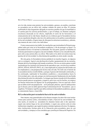 208
WALTER PEÑALOZA RAMELLA
así a la vida, tenían como premio las universidades; quienes, en cambio, concluían
su secundaria con un oficio útil, estaban vedados de entrar en ellas. El sistema
reafirmaba la idea largamente abrigada en nuestros pueblos de que la inutilidad es
el camino para las carreras profesionales, y que el trabajo, no obstante cualquier
excelencia alcanzada en los oficios, implicaba el cierre de los horizontes y el
estancamiento de la vida futura. Quedó así en evidencia que la Secundaria técnica
era un expediente dirigido a desviar a los adolescentes (a los pobres esencialmente)
de las universidades, a lograr mano de obra para la estructura económica y, además,
una manera de atar a ésta a los individuos.
Como consecuencia inevitable, los muchachos que terminaban la Primaria pug-
naban todos por estar en la Secundaria académica, a fin de proteger su futuro. La
Secundaria técnica vió mermar su alumnado. Por otra parte, quienes se hallaban en
la técnica presionaron su ingreso a las universidades. Primero se les concedió hacerlo,
pero sólo a una carrera afín a su oficio. Más tarde se les abrió sin restricciones las
puertas de la Universidad. La discriminación quedaba en cierto modo vencida.
De esta guisa, la Secundaria técnica palideció en muchos lugares, en algunos
casi se extinguió. Agravó esta declinación el pobre equipamiento de sus escuelas,
distante del nivel tecnológico del mundo económico. Por eso en ciertos países resultó
sustituida por los institutos de formación de aprendices que, con diversos nombres
(SENA, SENAI, SENATI, INCE, etc.), han implicado la conjunción del Estado con
los empleadores y una preparación técnica más elevada. Por todo esto el intento de
la secundaria técnica resultó fallido, y porque el grueso del alumnado continuaba, y
ha continuado, repletando la Secundaria académica y encaminándose hacia la
Universidad; pero, más aún, porque era intrínsecamente fundamento de una honda
discriminación entre los educandos. La imagen que hemos trazado de la Secundaria
técnica puede parecer acogojante y negativa, pero ésos son los hechos, no empece
las buenas intenciones de algunos de sus propugnadores. Esto no equivale a decir
que no deba existir una preparación –en lo principal, práctica– para los adolescentes
que lo deseen, pero no debe aparecer bajo la denominación de ‘Secundaria’, que es
engañosa. Ni tampoco significa que deba continuar la Secundaria académica, porque
es enteramente hueca e inservible.
B) La educación post-secundaria fuera de las universidades
Otro intento, muy generalizado en los últimos tiempos, ha sido el de crear institu-
ciones para carreras cortas, colocándolas al lado y fuera de las universidades. De
esta suerte, al concluir su secundaria los alumnos tienen ante sí dos opciones:
seguir una carrera larga en las universidades; o seguir una carrera corta en estas
instituciones singulares, que según los países ostentan regímenes diversos. En algunos,
tales instituciones forman parte de la Educación post-secundaria, pero no son
universidades, y tampoco se las considera que constituyen Educación Superior. En
 
