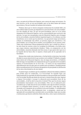 209
EL CURRÍCULO INTEGRAL
otros, son parte de la Educación Superior, pero carecen de rango universitario. En
unos terceros, en fin, no son universidades, pero se las ubica dentro del sistema
universitario y llevan el nombre de institutos universitarios.
Podemos decir que la vida de semejantes instituciones ha resultado lábil y de
una conflictividad creciente que depende de su posición frente a las universidades.
Las más alejadas de éstas, las que son post-secundarias, pero no se las estima
integrantes de la Educación Superior, casi no crean problemas pero son las de vida
más gris. Las que son conceptuadas como de Educación Superior, pero al margen
de las universidades, muestran bullente inquietud negativa y los alumnos son más
inconformes con su suerte que las anteriores. Las que poseen rango universitario,
cobijan al estudiantado más difícil, en perenne pugna por transferirse a las
universidades, sea a lo largo de los estudios, sea al graduarse en las carreras cortas.
Todas estas instituciones ofrecen preparación técnica, que va desde los oficios y
las artes hasta las carreras cortas (se exceptúan las destinadas a las bellas artes,
que exigen alumnos especialmente dotados). Todas, en comparación con las
universidades, muestran alumnado más bien escaso, lo que quiere decir que no se
ha logrado desviar hacia ellas ni siquiera a buena parte de los egresados de la
Secundaria.
Quienes han creado estas instituciones, o las han hecho evolucionar, han tenido
sin duda la oscura intuición de lo que acontece en la realidad. El haberles otorgado
status dentro de la Educación Superior, mas sin rango universitario, o el haberles
dado tal rango, ha respondido a la comprensión de que los egresados de la secundaria
aspiran al reconocimiento de un nivel alto, o al menos de una nomenclatura
admisiblemente más elevada, para sus estudios post-secundarios. Paradójicamente
dicho encumbramiento de los términos designatorios ha precipitado la clarificación
de las raíces discriminativas de este intento.
En primer lugar, recordemos que los estudiantes colman la Secundaria académica
para arribar, para ser conducidos, a la Universidad. En segundo lugar, que
tradicionalmente los egresados de dicha Secundaria se han presentado masivamente
a la Universidad. Resulta que dentro de este nuevo sistema tienen dos rutas: ingresar
a alguna Universidad; o escoger la educación post-secundaria fuera de las
universidades. ¿Cuál ha sido la reacción al sistema? Pues que los jóvenes siguen
presentándose masivamente a las universidades. Ellos ven a la educación post-
secundaria que se halla fuera de las universidades como algo de inferior jerarquía,
que va a otorgarles títulos menores y, lo que es más grave, como algo que se ha
inventado con el propósito de no recibirlos en las universidades. Y considerándolo
bien, no les falta razón. ¿Qué fundamento tiene –se preguntan–, puesto que los
egresados de la secundaria han concluido todos su escolaridad, el que unos accedan
a instituciones que han de conferirles títulos más altos y otros vayan a instituciones
 