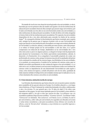 211
EL CURRÍCULO INTEGRAL
Ha tratado de resolverse esta situación tecnologizando a las universidades, es decir,
haciendo que sus tres primeros años de estudio sean iguales a los de las instituciones de
educación post-secundaria fuera de ellas (siempre que posean rango universitario), por
lo tanto convirtiendo esos tres años en un ciclo horizontal común a las universidades y a
talesinstitucionesdeeducaciónpost-secundaria.Alcabodedichociclotodasotorgarían
elmismotítulo(eldelasinstitucionespost-secundarias).Porsupuesto,lasuniversidades
dispondrían de dos o tres años adicionales para conceder los títulos de las carreras
largas50
. Se conseguiría eliminar la discriminación que hemos mostrado, pero surgiría
otra: siempre ha de parecer que el ingresar al primer ciclo en una Universidad será
mejorquehacerloenunainstituciónpost-Secundariaconrangouniversitariodistintade
la Universidad. La solución, además, es discutible por otras razones, entre ellas porque:
i) se reduce el tiempo propio de las universidades a sólo dos años; ii) si quiere
compensarse esa reducción de tiempo, añadiéndose en las universidades dos o tres
años más (como se prevé en algunos países), se alargará el tiempo total de preparación
para alcanzar las Licenciaturas o los títulos equivalentes (aumentándose, además, la
deserción y la frustración); iii) se aniquilará el encomiable propósito de contar con
profesionalesdecarrerascortas,porquelainmensamayoríadelosgraduadosdelprimer
ciclo continuará los estudios de las carreras largas, inscribiéndose en las universidades;
iv) se perderá, en consecuencia, el sentido de los institutos de carreras cortas, pues se
habrán convertido sencillamente en otra ventana de ingreso a las universidades; v) y si
todo esto es así, en última instancia será necesario transformar a todos esos institutos de
carreras cortas en dependencias de una determinada Universidad (en cada región o
zona), como núcleos de ingreso y estudio del primer ciclo de tres años, quedando de
todasmanerasmelladoeltrabajodelasuniversidadesmismas(porloindicadoeni)yii);
o bien intentarán ellos mismos convertirse en universidades.
C) Estosintentos,imitacióntardíadeeuropa
Las fórmulas discriminatorias que hemos descrito son en nuestros países remedos
poco aceptables de las que prevalecen en Europa. En el ámbito educativo, y con largas
raíceshistóricas,elViejoContinentehavenidodiscriminandoalosniñosyadolescentes
y aún a los jóvenes. Es casi general que a los 10 años de edad (!) los niños sean
separados en dos grupos: los que tienen aptitudes para la Universidad (¿cómo saberlo a
tan temprana edad?) y los que se dice que carecen de ellas. Los primeros van a la
secundariaacadémica(bajodiversosnombres:‘Grammar Schools’,enelReinoUnido;
‘Gimnasyum’ en Alemania; ‘Baccaulaureat’, en Francia; Liceos, en Italia), la cual es
pre-universitaria y, sobre todo, pro-universitaria; los segundos son ubicados en la rama
o varias ramas secundarias y aún para-secundarias (éstas últimas son escuelas de
oficios, como la ‘Berufsschule’ alemana), a cuyo término no es posible ingresar a
la Universidad.
 