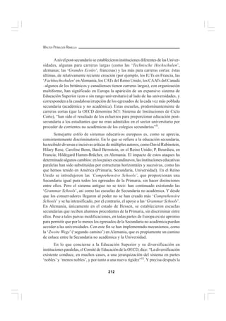 212
WALTER PEÑALOZA RAMELLA
A nivel post-secundario se establecieron instituciones diferentes de las Univer-
sidades, algunas para carreras largas (como las ‘Technische Hochschulen’,
alemanas; las ‘Grandes Ecoles’, francesas) y las más para carreras cortas: éstas
últimas, de relativamente reciente creación (por ejemplo, los IUTs en Francia, las
‘Fachhochschulen’enAlemania, los CATs del Reino Unido, los CAATs del Canadá
–algunos de los británicos y canadienses tienen carreras largas), con organización
multiforme, han significado en Europa la aparición de un expansivo sistema de
Educación Superior (con o sin rango universitario) al lado de las universidades, y
corresponden a la caudalosa irrupción de los egresados de la cada vez más poblada
secundaria (académica y no académica). Estas escuelas, predominantemente de
carreras cortas (que la OECD denomina SCI: Sistema de Instituciones de Ciclo
Corto), “han sido el resultado de los esfuerzos para proporcionar educación post-
secundaria a los estudiantes que no eran admitidos en el sector universitario por
proceder de corrientes no académicas de los colegios secundarios”5l
.
Semejante estilo de sistemas educativos europeos es, como se aprecia,
consistentemente discriminatorio. En lo que se refiere a la educación secundaria,
ha recibido diversas e incisivas críticas de múltiples autores, como David Rubinstein,
Hilary Rose, Caroline Benn, Basil Bernstein, en el Reino Unido; P. Bourdieu, en
Francia; Hildegard Hamm-Brücher, en Alemania. El impacto de estos ataques ha
determinado algunos cambios: en los países escandinavos, las instituciones educativas
paralelas han sido substituidas por estructuras horizontales y sucesivas, como las
que hemos tenido en América (Primaria, Secundaria, Universidad). En el Reino
Unido se introdujeron las ‘Comprehensive Schools’, que proporcionan una
Secundaria igual para todos los egresados de la Primaria, sin hacer distinciones
entre ellos. Pero el sistema antiguo no se tocó: han continuado existiendo las
‘Grammar Schools’, así como las escuelas de Secundaria no académica. Y desde
que los conservadores llegaron al poder no se han creado más ‘Comprehensive
Schools’ y se ha intensificado, por el contrario, el apoyo a las ‘Grammar Schools’.
En Alemania, únicamente en el estado de Hessen, se establecieron escuelas
secundarias que reciben alumnos procedentes de la Primaria, sin discriminar entre
ellos. Pese a tales parvas modificaciones, en todas partes de Europa existe apremio
para permitir que por lo menos los egresados de la Secundaria no académica puedan
acceder a las universidades. Con este fin se han implementado mecanismos, como
la ‘Zweite Wege’ (‘segundo camino’) en Alemania, que es propiamente un camino
de enlace entre la Secundaria no académica y la Universidad.
En lo que concierne a la Educación Superior y su diversificación en
instituciones paralelas, el Comité de Educación de la OECD, dice: “La diversificación
existente conduce, en muchos casos, a una jerarquización del sistema en partes
‘nobles’ y ‘menos nobles’, y por tanto a una nueva rigidez”52
. Y precisa después la
 