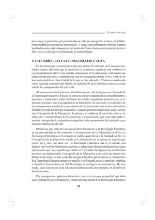 23
EL CURRÍCULO INTEGRAL
procesos y experiencias que permitan hacer real esa concepción, es decir, inevitable-
mente tendrá que construirse un currículo.Yluego, inevitablemente, deberán trazarse
los diseños para cada componente del currículo. Estas tres instancias son inconmovi-
bles, pese a cualesquiera diferencias de terminología.
3. ELCURRÍCULOYLATECNOLOGÍAEDUCATIVA
En el intento que venimos haciendo para ubicar el currículo en el proceso edu-
cativo, hemos afirmado que el currículo es la primera instancia real mediante la
cual pretendemos efectivizar nuestra concepción de la educación, realizando una
selección de procesos y experiencias que los educandos han de vivir y a través de
los cuales podrán arribar al ideal de lo que es ‘ser educado’. Y hemos considerado
como segunda instancia real fáctica, la elaboración de los diseños relativos a cada
uno de los componentes del currículo.
Al sostener lo anterior hemos, simultáneamente, hecho ingreso en el mundo de
la Tecnología Educativa. Ésta no es otra cosa sino el conjunto de los procedimientos,
acciones y estructuras reales mediante los cuales intentamos materializar, en lo
hechos concretos, una Concepción de la Educación. El currículo y los diseños de
sus componentes son dos de esas estructuras. Y ciertamente son las dos estructuras
iniciales en toda Tecnología Educativa. Cuando queremos hacer real, aquí y ahora,
una Concepción de la Educación, lo primero es elaborar el currículo, esto es, la
selección y ordenamiento de los procesos y experiencias que sean adecuados a
nuestra concepción. Lo segundo es organizar cada componente del currículo, para
la mejor realización de éste.
Obsérvese que entre la Concepción de la Educación y la Tecnología Educativa
se da una relación de fin a medios. La Concepción de la Educación es el fin. La
Tecnología Educativa es el conjunto de medios para llevar a la realidad ese fin. La
Concepción de la Educación reside en la dimensión de lo potencial, aquello que
puede ser y, aún, que debe ser. La Tecnología Educativa está en el mundo real
fáctico, son los procedimientos, acciones y estructuras fácticas mediante los cuales
procuramos que ‘sea’ aquello que ‘debe ser’. En todas las épocas los pueblos han
poseído una determinada Concepción de la Educación y en todas las épocas han
debido echar mano de una cierta Tecnología Educativa para realizar su concepción.
Esa Tecnología Educativa puede ser sencilla o sofisticado, tácita o explícita, empírica
o científica. Esto no interesa. Tal Tecnología se configura necesariamente. De otro
modo, una Concepción de la Educación permanecería, por siempre, en el limbo de
las intenciones.
Por consiguiente, podemos ahora decir, con cierta mayor propiedad, que dada
una Concepción de la Educación, resulta preciso apelar a la Tecnología Educativa
 