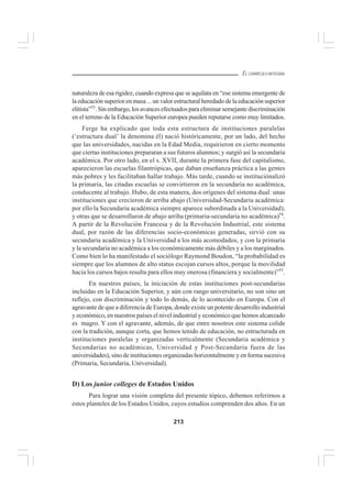 213
EL CURRÍCULO INTEGRAL
naturaleza de esa rigidez, cuando expresa que se aquilata en “ese sistema emergente de
la educación superior en masa ... un valor estructural heredado de la educación superior
elitista”53
.Sinembargo,losavancesefectuadosparaeliminarsemejantediscriminación
en el terreno de la Educación Superior europea pueden reputarse como muy limitados.
Ferge ha explicado que toda esta estructura de instituciones paralelas
(‘estructura dual’ la denomina él) nació históricamente, por un lado, del hecho
que las universidades, nacidas en la Edad Media, requirieron en cierto momento
que ciertas instituciones prepararan a sus futuros alumnos; y surgió así la secundaria
académica. Por otro lado, en el s. XVII, durante la primera fase del capitalismo,
aparecieron las escuelas filantrópicas, que daban enseñanza práctica a las gentes
más pobres y les facilitaban hallar trabajo. Más tarde, cuando se instituciónalizó
la primaria, las citadas escuelas se convirtieron en la secundaria no académica,
conducente al trabajo. Hubo, de esta manera, dos orígenes del sistema dual: unas
instituciones que crecieron de arriba abajo (Universidad-Secundaria académica:
por ello la Secundaria académica siempre aparece subordinada a la Universidad);
y otras que se desarrollaron de abajo arriba (primaria-secundaria no académica)54
.
A partir de la Revolución Francesa y de la Revolución Industrial, este sistema
dual, por razón de las diferencias socio-económicas generadas, sirvió con su
secundaria académica y la Universidad a los más acomodados, y con la primaria
y la secundaria no académica a los económicamente más débiles y a los marginados.
Como bien lo ha manifestado el sociólogo Raymond Boudon, “la probabilidad es
siempre que los alumnos de alto status escojan cursos altos, porque la movilidad
hacia los cursos bajos resulta para ellos muy onerosa (financiera y socialmente)”55
.
En nuestros países, la iniciación de estas instituciones post-secundarias
incluidas en la Educación Superior, y aún con rango universitario, no son sino un
reflejo, con discriminación y todo lo demás, de lo acontecido en Europa. Con el
agravante de que a diferencia de Europa, donde existe un potente desarrollo industrial
y económico, en nuestros países el nivel industrial y económico que hemos alcanzado
es magro. Y con el agravante, además, de que entre nosotros este sistema colide
con la tradición, aunque corta, que hemos tenido de educación, no estructurada en
instituciones paralelas y organizadas verticalmente (Secundaria académica y
Secundarias no académicas, Universidad y Post-Secundaria fuera de las
universidades), sino de instituciones organizadas horizontalmente y en forma sucesiva
(Primaria, Secundaria, Universidad).
D) Los junior colleges de Estados Unidos
Para lograr una visión completa del presente tópico, debemos referirnos a
estos planteles de los Estados Unidos, cuyos estudios comprenden dos años. En un
 