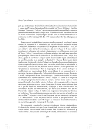 214
WALTER PEÑALOZA RAMELLA
país que desde antiguo desarrolló un sistema educativo con estructuras horizontales
y sucesivas (Primaria, Secundaria, Universidad), los ‘Junior Colleges’ (también
llamados ‘Community Colleges’) representan un principio de dualidad.Aunque un
puñado de éstos existió desde tiempo atrás, a comienzos de los sesenta la creación
de dichas instituciones adquirió ímpetu notable. Fue un redescubrimiento de su
existencia. En 1965 había ya 780. En 1970 eran un millar. Hoy día deben pasar de
los 3000.
Los primeros ‘Junior Colleges’ nacieron simplemente por la presión del enorme
número de egresados de la secundaria, que las universidades no podían acoger.
Aparecieron para brindar los denominados ‘programas de transferencia’, o sea, los
dos primeros años de las Universidades o de los Colleges de 4 años (ambos
constituyen el subsistema universitario estadounidense), en tal forma que, al concluir
el ‘Junior College’ los estudiantes estaban en principio –tal era la idea– expeditos
para proseguir estudios en el tercer año de una Universidad o un College de 4
años.Algunos de los ‘Junior Colleges’fueron incluso creados bajo la administración
de una Universidad (por ejemplo, en Kentucky) y fue su Rector quien debió
implementar el sistema de ‘Junior Colleges’ en el estado: ellos eran establecimientos
repartidos por el territorio estatal, que, en verdad, resultaban ser núcleos de la
Universidad, con sólo los dos primeros años de estudios, lo cual garantizaba sus
‘programas de transferencia’. Pero la mayor parte de los ‘Junior Colleges’ se
establecieron con independencia de las universidades. Y eso justamente creó el
problema. Las universidades y los Colleges de 4 años no estaban siempre dispuestos
a recibir a los egresados de los ‘Junior Colleges.’ Este hecho determinó un cambio
fundamental en la orientación de los ‘Junior Colleges.’ Se vieron en la obligación
de ofrecer programas terminales en carreras cortas, tanto técnicas como
paraprofesionales. Hoy día los ‘Junior Colleges’ ofrecen, en general, tres tipos de
programas: a) uno de carreras cortas, de carácter técnico o semiprofesional: éste
es el que ha adquirido preeminencia y congrega al más vasto sector de los
estudiantes; b) otro de ‘transferencia’, que da los dos primeros años de una
Universidad o de un College de 4 años: este programa se encuentra muy limitado
en los hechos (“las estadísticas demuestran que sólo una porción se beneficia con
esta medida”)56
; c) un tercero de formación general, que no conduce necesariamente
a la ‘transferencia’ y que no posee sentido técnico ni paraprofesional57
. La
institucionalización de los ‘Junior Colleges’ ha conducido incluso a la creación de
un nuevo título, que ellos otorgan: el deAsociado.
Es conveniente visualizar los rasgos propios de este sistema estadounidense.
En Europa las instituciones paralelas (la dualidad) existieron desde antiguo,
conduciendo a los educandos hacia diferentes tipos de carreras (‘más nobles’ y
‘menos nobles’, para utilizar la terminología de OECD), entronizándose así un extenso
 