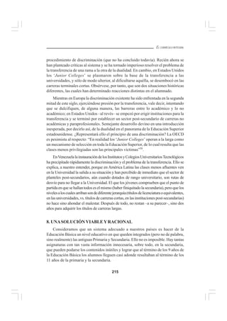 215
EL CURRÍCULO INTEGRAL
procedimiento de discriminación (que no ha concluido todavía). Recién ahora se
han planteado críticas al sistema y se ha tornado imperioso resolver el problema de
la transferencia de una rama a la otra de la dualidad. En cambio, en Estados Unidos
los ‘Junior Colleges’ se plasmaron sobre la base de la transferencia a las
universidades, y sólo de modo ulterior, al dificultarse aquélla, se desembocó en las
carreras terminales cortas. Obsérvese, por tanto, que son dos situaciones históricas
diferentes, las cuales han determinado reacciones distintas en el alumnado.
Mientras en Europa la discriminación existente ha sido enfrentada en la segunda
mitad de este siglo, ejerciéndose presión por la transferencia, vale decir, intentando
que se dulcifiquen, de alguna manera, las barreras entre lo académico y lo no
académico; en Estados Unidos –al revés– se empezó por erigir instituciones para la
transferencia y se terminó por establecer un sector post-secundario de carreras no
académicas y paraprofesionales. Semejante desarrollo devino en una introducción
inesperada, por decirlo así, de la dualidad en el panorama de la Educación Superior
estadounidense. ¿Representará ello el principio de una discriminación? La OECD
es pesimista al respecto: “En realidad los ‘Junior Colleges’ operan a la larga como
un mecanismo de selección en toda la Educación Superior, de lo cual resulta que las
clases menos privilegiadas son las principales víctimas”58
.
EnVenezuelalainstauracióndelosInstitutosyColegiosUniversitariosTecnológicos
ha precipitado rápidamente la discriminación y el problema de la transferencia. Ello se
explica, a nuestro entender, porque en América Latina las clases menos afluentes ven
en la Universidad la salida a su situación y han percibido de inmediato que el sector de
planteles post-secundarios, aún cuando dotados de rango universitario, son rutas de
desvío para no llegar a la Universidad. El que los jóvenes comprueben que el punto de
partidaenquesehallantodoseselmismo(haberfiniquitadolasecundaria),peroquelos
nivelesaloscualesarribansondediferentejerarquía(títulosdelicenciaturaoequivalentes,
en las universidades, vs. títulos de carreras cortas, en las instituciones post-secundarias)
no hace sino ahondar el malestar. Después de todo, no restan –a su parecer–, sino dos
años para adquirir los títulos de carreras largas.
8. UNASOLUCIÓN VIABLEYRACIONAL
Consideramos que un sistema adecuado a nuestros países es hacer de la
Educación Básica un nivel educativo en que queden integrados (pero no de palabra,
sino realmente) las antiguas Primaria y Secundaria. Ello no es imposible. Hay tantas
asignaturas con tan vasta información innecesaria, sobre todo, en la secundaria,
que pueden podarse los contenidos inútiles y lograr que al término de los 9 años de
la Educación Básica los alumnos lleguen casi adonde resultaban al término de los
11 años de la primaria y la secundaria.
 