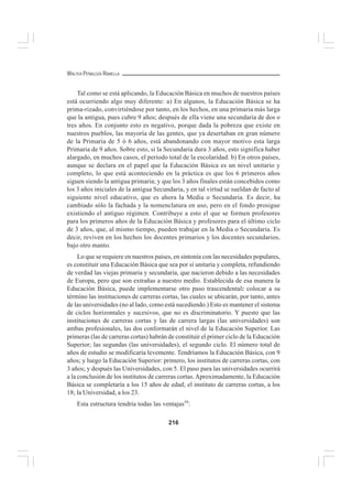 216
WALTER PEÑALOZA RAMELLA
Tal como se está aplicando, la Educación Básica en muchos de nuestros países
está ocurriendo algo muy diferente: a) En algunos, la Educación Básica se ha
prima-rizado, convirtiéndose por tanto, en los hechos, en una primaria más larga
que la antigua, pues cubre 9 años; después de ella viene una secundaria de dos o
tres años. En conjunto esto es negativo, porque dada la pobreza que existe en
nuestros pueblos, las mayoría de las gentes, que ya desertaban en gran número
de la Primaria de 5 ó 6 años, está abandonando con mayor motivo esta larga
Primaria de 9 años. Sobre esto, si la Secundaria dura 3 años, esto significa haber
alargado, en muchos casos, el período total de la escolaridad. b) En otros países,
aunque se declara en el papel que la Educación Básica es un nivel unitario y
completo, lo que está aconteciendo en la práctica es que los 6 primeros años
siguen siendo la antigua primaria; y que los 3 años finales están concebidos como
los 3 años iniciales de la antigua Secundaria, y en tal virtud se sueldan de facto al
siguiente nivel educativo, que es ahora la Media o Secundaria. Es decir, ha
cambiado sólo la fachada y la nomenclatura en uso, pero en el fondo prosigue
existiendo el antiguo régimen. Contribuye a esto el que se formen profesores
para los primeros años de la Educación Básica y profesores para el último ciclo
de 3 años, que, al mismo tiempo, pueden trabajar en la Media o Secundaria. Es
decir, reviven en los hechos los docentes primarios y los docentes secundarios,
bajo otro manto.
Lo que se requiere en nuestros países, en sintonía con las necesidades populares,
es constituir una Educación Básica que sea por sí unitaria y completa, refundiendo
de verdad las viejas primaria y secundaria, que nacieron debido a las necesidades
de Europa, pero que son extrañas a nuestro medio. Establecida de esa manera la
Educación Básica, puede implementarse otro paso trascendental: colocar a su
término las instituciones de carreras cortas, las cuales se ubicarán, por tanto, antes
de las universidades (no al lado, como está sucediendo.) Esto es mantener el sistema
de ciclos horizontales y sucesivos, que no es discriminatorio. Y puesto que las
instituciones de carreras cortas y las de carrera largas (las universidades) son
ambas profesionales, las dos conformarán el nivel de la Educación Superior. Las
primeras (las de carreras cortas) habrán de constituir el primer ciclo de la Educación
Superior; las segundas (las universidades), el segundo ciclo. El número total de
años de estudio se modificaría levemente. Tendríamos la Educación Básica, con 9
años; y luego la Educación Superior: primero, los institutos de carreras cortas, con
3 años; y después las Universidades, con 5. El paso para las universidades ocurrirá
a la conclusión de los institutos de carreras cortas.Aproximadamente, la Educación
Básica se completaría a los 15 años de edad; el instituto de carreras cortas, a los
18; la Universidad, a los 23.
Esta estructura tendría todas las ventajas59
:
 