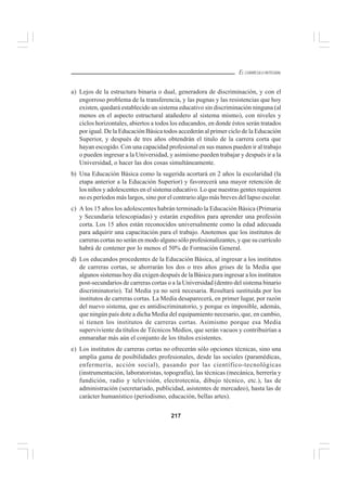 217
EL CURRÍCULO INTEGRAL
a) Lejos de la estructura binaria o dual, generadora de discriminación, y con el
engorroso problema de la transferencia, y las pugnas y las resistencias que hoy
existen, quedará establecido un sistema educativo sin discriminación ninguna (al
menos en el aspecto estructural atañedero al sistema mismo), con niveles y
ciclos horizontales, abiertos a todos los educandos, en donde éstos serán tratados
por igual. De la Educación Básica todos accederán al primer ciclo de la Educación
Superior, y después de tres años obtendrán el titulo de la carrera corta que
hayan escogido. Con una capacidad profesional en sus manos pueden ir al trabajo
o pueden ingresar a la Universidad, y asimismo pueden trabajar y después ir a la
Universidad, o hacer las dos cosas simultáneamente.
b) Una Educación Básica como la sugerida acortará en 2 años la escolaridad (la
etapa anterior a la Educación Superior) y favorecerá una mayor retención de
los niños y adolescentes en el sistema educativo. Lo que nuestras gentes requieren
no es períodos más largos, sino por el contrario algo más breves del lapso escolar.
c) A los 15 años los adolescentes habrán terminado la Educación Básica (Primaria
y Secundaria telescopiadas) y estarán expeditos para aprender una profesión
corta. Los 15 años están reconocidos universalmente como la edad adecuada
para adquirir una capacitación para el trabajo. Anotemos que los institutos de
carreras cortas no serán en modo alguno sólo profesionalizantes, y que su currículo
habrá de contener por lo menos el 50% de Formación General.
d) Los educandos procedentes de la Educación Básica, al ingresar a los institutos
de carreras cortas, se ahorrarán los dos o tres años grises de la Media que
algunos sistemas hoy día exigen después de la Básica para ingresar a los institutos
post-secundarios de carreras cortas o a la Universidad (dentro del sistema binario
discriminatorio). Tal Media ya no será necesaria. Resultará sustituida por los
institutos de carreras cortas. La Media desaparecerá, en primer lugar, por razón
del nuevo sistema, que es antidiscriminatorio, y porque es imposible, además,
que ningún país dote a dicha Media del equipamiento necesario, que, en cambio,
sí tienen los institutos de carreras cortas. Asimismo porque esa Media
superviviente da títulos de Técnicos Medios, que serán vacuos y contribuirían a
enmarañar más aún el conjunto de los títulos existentes.
e) Los institutos de carreras cortas no ofrecerán sólo opciones técnicas, sino una
amplia gama de posibilidades profesionales, desde las sociales (paramédicas,
enfermería, acción social), pasando por las científico-tecnológicas
(instrumentación, laboratoristas, topografía), las técnicas (mecánica, herrería y
fundición, radio y televisión, electrotecnia, dibujo técnico, etc.), las de
administración (secretariado, publicidad, asistentes de mercadeo), hasta las de
carácter humanístico (periodismo, educación, bellas artes).
 