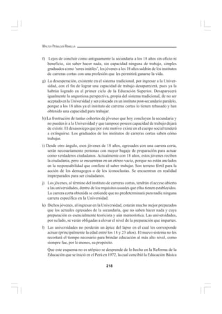 218
WALTER PEÑALOZA RAMELLA
f) Lejos de concluir como antiguamente la secundaria a los 18 años sin oficio ni
beneficio, sin saber hacer nada, sin capacidad ninguna de trabajo, simples
graduados como ‘seres inútiles’, los jóvenes a los 18 años saldrán de los institutos
de carreras cortas con una profesión que les permitirá ganarse la vida.
g) La desesperación, existente en el sistema tradicional, por ingresar a la Univer-
sidad, con el fin de lograr una capacidad de trabajo desaparecerá, pues ya la
habrán logrado en el primer ciclo de la Educación Superior. Desaparecerá
igualmente la angustiosa perspectiva, propia del sistema tradicional, de no ser
aceptado en la Universidad y ser colocado en un instituto post-secundario paralelo,
porque a los 18 años ya el instituto de carreras cortas lo tienen rebasado y han
obtenido una capacidad para trabajar.
h) La frustración de tantas cohortes de jóvenes que hoy concluyen la secundaria y
no pueden ir a la Universidad y que tampoco poseen capacidad de trabajo dejará
de existir. El desasosiego que por este motivo existe en el cuerpo social tenderá
a extinguirse. Los graduados de los institutos de carreras cortas saben cómo
trabajar.
i) Desde otro ángulo, esos jóvenes de 18 años, egresados con una carrera corta,
serán necesariamente personas con mayor bagaje de preparación para actuar
como verdaderos ciudadanos. Actualmente con 18 años, estos jóvenes reciben
la ciudadanía, pero se encuentran en un etéreo vacío, porque no están anclados
en la responsabilidad que confiere el saber trabajar. Son terreno fértil para la
acción de los demagogos o de los iconoclastas. Se encuentran en realidad
impreparados para ser ciudadanos.
j) Los jóvenes, al término del instituto de carreras cortas, tendrán el acceso abierto
a las universidades, dentro de los requisitos usuales que ellas tienen establecidos.
La carrera corta obtenida se entiende que no predeterminará para nadie ninguna
carrera específica en la Universidad.
k) Dichos jóvenes, al ingresar en la Universidad, estarán mucho mejor preparados
que los actuales egresados de la secundaria, que no saben hacer nada y cuya
preparación es esencialmente teoricista y aún memorística. Las universidades,
por su lado, se verán obligadas a elevar el nivel de la preparación que imparten.
l) Las universidades no perderán un ápice del lapso en el cual les corresponde
actuar (principalmente la edad entre los 18 y 23 años). El nuevo sistema no les
recortará el tiempo necesario para brindar educación al más alto nivel, como
siempre fue, por lo menos, su propósito.
Que este esquema no es utópico se desprende de lo hecho en la Reforma de la
Educación que se inició en el Perú en 1972, la cual concibió la Educación Básica
 