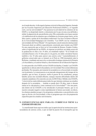 219
EL CURRÍCULO INTEGRAL
en el modo descrito.Aella siguió el primer ciclo de la Educación Superior, formado
por las Escuelas Superiores de Educación Profesional (ESEPs); y el segundo
ciclo, con las universidades60
. Fue pasmosa la actividad de los alumnos de las
ESEPs y su despertado interés y entusiasmo por lo que era una cosa definida y
nítida: la adquisición de una profesión corta. Ello contrastaba con el paso cansino
y la indiferencia de los alumnos que se hallaban en el mismo grupo etario, en los
años cuarto y quinto de la Secundaria tradicional. Eso hizo exclamar al Rector
de la Universidad Pedagógica de Colombia: “Las ESEPs son las verdaderas
universidades delTercer Mundo”. El experimento concitó atención internacional.
Venezuela donó un edificio especialmente construido para instalar una ESEP.
En una exposición que se hizo en la Universidad de Kansas, Estados Unidos,
sobre el significado de las ESEPs, al expresar un profesor sus dudas acerca de
la graduación en ellas a los 18 años, un estudiante replicó: “Si el Estado nos
considera buenos a los 18 años para ir a la guerra, nos debe considerar buenos
también a los 18 años para ejercer una carrera corta.” Lamentablemente el
gobierno conservador que se instauró en el Perú en 1980 desmantela toda la
Reforma, y mediante una nueva ley se retrocedió al antiguo sistema de la Primaria
y la Secundaria y al carácter binario y discriminatorio de la Educación Superior.
Lo más parecido a las ESEPs son las CEGEPs de Quebec, Canadá. Las CEGEPs
igualmente se ubican entre la Secundaria y la Universidad. Pero existen diferencias
profundas. Por una parte, previamente la secundaria no se ha acortado ni reunido
con la primaria. La consecuencia es un marcado alargamiento del tiempo de los
estudios, que no hace, al parecer, mella al grueso de los estudiantes, porque
Quebec posee una sociedad afluente, (aunque muestra dificultades dentro del
conjunto canadiense.) En conexión con esto, la OECD dice: Debido a las CEGEPs,
“a través de las cuales deberán pasar todos los que intentan continuar sus estudios
después de la secundaria, ... tendrán se puede decir 20 años, tanto si desean
entrar en la vida práctica, como continuar en la Universidad”61
. Por otra parte,
aún dentro de las CEGEPs se ha introducido el principio binario, que es en
nuestro concepto negativo como repetidamente lo hemos aseverado: en efecto,
los alumnos pueden escoger o los programas conducentes a una profesión corta
(que no llevan a la Universidad), o bien el programa que sirve de preparación
específica para los estudios universitarios.
9. CONSECUENCIAS QUE PARA EL CURRÍCULO TIENE LA
EXPOSICIÓNHECHA
Lo manifestado hasta aquí nos indica que la aparición de las instituciones post-
secundarias de carreras cortas, si por un lado ha puesto fin al monopolio que las
 