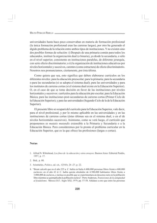 220
WALTER PEÑALOZA RAMELLA
universidades hasta hace poco conservaban en materia de formación profesional
(la única formación profesional eran las carreras largas), por otro ha generado el
álgido problema de la relación entre ambos tipos de instituciones.Y no existen sino
dos posibles formas de solución: i) Después de una primaria común para todos los
educandos, instituir la organización dual (o binaria), ya desde la secundaria, o sólo
en el nivel superior, consistente en instituciones paralelas, de diferente jerarquía,
con serio efecto discriminatorio; o ii) la organización de instituciones educativas por
niveles horizontales y sucesivos, carentes (como estructura) de efecto discriminatorio.
Nosotros nos pronunciamos, ciertamente, por ésta última.
Como quiera que sea, esto significa que deben elaborarse currículos en los
diferentes niveles: para la educación preescolar; para la primaria; para la secundaria
o para las secundarias (si se adopta el sistema dual); para las universidades y para
los institutos de carreras cortas (si el sistema dual existe en la Educación Superior).
O, en el caso de que se tome decisión en favor de las instituciones por niveles
horizontales y sucesivos: currículos para la educación pre-escolar; para la Educación
Básica; para las instituciones post-secundarias de carreras cortas (Primer Ciclo de
la Educación Superior); y para las universidades (Segundo Ciclo de la de la Educación
Superior).
El presente libro se ocupará del currículo para la Educación Superior, vale decir,
para el nivel profesional, y por lo mismo aplicable en las universidades y en las
instituciones de carreras cortas (éstas últimas sea en el sistema dual, o en el de
niveles horizontales sucesivos). Asimismo, como se verá luego, el currículo que
proponemos es mutatis mutandis extensible a la Primaria y Secundaria o a la
Educación Básica. Pero consideremos por lo pronto el problema curricular en la
Educación Superior, que es la que ofrece las profesiones (largas o cortas).
Notas
1. Alfred N. Whitehead, Los fines de la educación y otros ensayos, BuenosAires: Editorial Paidós,
1957, p. 17.
2. Ibid., p. 80.
3. Aristóteles, Politics, ed. cit., 1254 b, 24 -27, p. 22.
4. “Brunt calculó que en el año 225 a. C. había en Italia 4.400,000 personas libres frente a 600,000
esclavos; en el año 43 d. C. había quizás alrededor de 4.500,000 habitantes libres frente a
3.000,000 de esclavos, e incluso es posible que se experimentara un descenso neto en la población
libre mientras se quintuplicaba la población esclava”. PerryAnderson, Transiciones de la antigüedad
al feudalismo. México D.F.: Siglo XXI, 1979, pp. 57-58. Añádase a esto que entre las personas
 