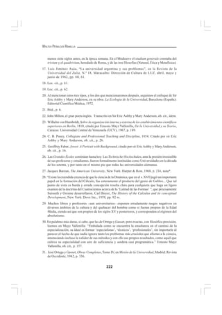 222
WALTER PEÑALOZA RAMELLA
menos siete siglos antes, en la época romana. En el Medioevo el studium generale constaba del
trivium y el quadrivium, heredado de Roma, y de las tres filosofías (Natural, Ética y Metafísica).
17. Luis Jiménez Asúa, “La universidad argentina y sus problemas”, en la Revista de la
Universidad del Zulia, N.º 18, Maracaibo: Dirección de Cultura de LUZ, abril, mayo y
junio de 1962, pp. 60, 61.
18. Loc. cit., p. 61.
19. Loc. cit., p. 62.
20. Al mencionar estos tres tipos, y los dos que mencionaremos después, seguimos el enfoque de Sir
Eric Ashby y Mary Anderson, en su obra: La Ecología de la Universidad, Barcelona (España):
Editorial Científica Médica, 1972.
21. Ibid., p. 6.
22. John Milton, el gran poeta inglés. Transcrito en Sir Eric Ashby y Mary Anderson, ob. cit., idem.
23. Wilhelm von Humboldt, Sobre la organización interna y externa de los establecimientos científicos
superiores en Berlín, 1810, citado por Ernesto Mayz Vallenilla, De la Universidad y su Teoría,
Caracas: Universidad Central de Venezuela (UCV), 1967, p. 189.
24. C. B. Pusey, Collegiate and Professional Teaching and Discipline, 1854. Citado por sir Eric
Ashby y Mary Anderson, ob. cit., p. 26.
25. Geoffrey Faber, Jowet: A Portrait with Background, citado por sir EricAshby y MaryAnderson,
ob. cit., p. 16.
26. Las Grandes Écoles continúan hasta hoy. Las Technische Hochschulen, ante la presión irresistible
de sus profesores y estudiantes, fueron formalmente instituidas como Universidades en la década
de los setenta, y por tanto en el mismo pie que todas las universidades alemanas.
27. Jacques Barzun, The American University, New York: Harper & Row, 1968, p. 216, nota*.
28. “Existe la extendida creencia de que la ciencia de la Dinámica, que en el s. XVII jugó tan importante
papel en la formación del Cálculo, fue enteramente el producto del genio de Galileo... Que tal
punto de vista es burda y errada concepción resulta claro para cualquiera que haga un ligero
examen de la doctrina del Cuatrocientos acerca de la ‘Latitud de las Formas’ ”, que precisamente
Suisseth y Oresme desarrollaron. Carl Boyer, The History of the Calculus and its conceptual
Development, New York: Dove Inc., 1959, pp. 82 ss.
29. Muchos libros y profesores –aun universitarios– exponen erradamente rasgos negativos en
diversos ámbitos de la cultura y del quehacer del hombre como si fueran propios de la Edad
Media, siendo así que son propios de los siglos XV y posteriores, y corresponden al régimen del
absolutismo.
30. En palabras más duras, si cabe, que las de Ortega y Gasset, pero exactas, con filosófica precisión,
leemos en Mayz Vallenilla: “Embalada como se encuentra la enseñanza en el camino de la
especialización, su ideal es formar ‘especialistas’, ‘técnicos’, ‘profesionales’, sin importarle al
parecer el hecho de que nadie ignora tanto los problemas más cruciales que afectan a la ciencia,
amenazando incluso la validez de sus métodos y con ello sus propios resultados, como aquél que
cultiva su especialidad con aire de suficiencia y sordera casi programática.” Ernesto Mayz
Vallenilla, ob. cit., p. 157.
31. José Ortega y Gasset, Obras Completas, Tomo IV, en Misión de la Universidad, Madrid: Revista
de Occidente, 1942, p. 336.
 