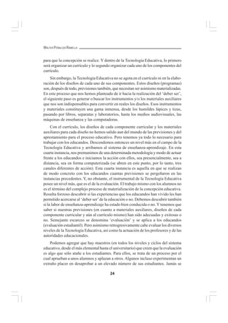24
WALTER PEÑALOZA RAMELLA
para que la concepción se realice. Y dentro de la Tecnología Educativa, lo primero
será organizar un currículo y lo segundo organizar cada uno de los componentes del
currículo.
Sin embargo, la Tecnología Educativa no se agota en el currículo ni en la elabo-
ración de los diseños de cada uno de sus componentes. Estos diseños (programas)
son, después de todo, previsiones también, que necesitan ser asimismo materializadas.
En este proceso que nos hemos planteado de ir hacia la realización del ‘deber ser’,
el siguiente paso es generar o buscar los instrumentos y/o los materiales auxiliares
que nos son indispensables para convertir en reales los diseños. Esos instrumentos
y materiales constituyen una gama inmensa, desde los humildes lápices y tizas,
pasando por libros, separatas y laboratorios, hasta los medios audiovisuales, las
máquinas de enseñanza y las computadoras.
Con el currículo, los diseños de cada componente curricular y los materiales
auxiliares para cada diseño no hemos salido aun del mundo de las previsiones y del
aprestamiento para el proceso educativo. Pero tenemos ya todo lo necesario para
trabajar con los educandos. Descendemos entonces un nivel más en el campo de la
Tecnología Educativa y arribamos al sistema de enseñanza-aprendizaje. En esta
cuarta instancia, nos premunimos de una determinada metodología y modo de actuar
frente a los educandos e iniciamos la acción con ellos, sea presencialmente, sea a
distancia, sea en forma computerizada (se abren en este punto, por lo tanto, tres
canales diferentes de acción). Esta cuarta instancia es aquella en que se realizan
de modo concreto con los educandos cuantas previsiones se pergeñaron en las
instancias precedentes. Y, no obstante, el instrumental de la Tecnología Educativa
posee un nivel más, que es el de la evaluación. El trabajo mismo con los alumnos no
es el término del complejo proceso de materialización de la concepción educativa.
Resulta forzoso descubrir si las experiencias que los educandos han vivido les han
permitido acercarse al ‘deber ser’de la educación o no. Debemos descubrir también
si la labor de enseñanza-aprendizaje ha estado bien conducida o no. Y tenemos que
saber si nuestras previsiones (en cuanto a materiales auxiliares, diseños de cada
componente curricular y aún al currículo mismo) han sido adecuadas y exitosas o
no. Semejante escarceo se denomina ‘evaluación’ y se aplica a los educandos
(evaluación estudiantil). Pero asimismo retrogresivamente cabe evaluar los diversos
niveles de la Tecnología Educativa, así como la actuación de los profesores y de las
autoridades educacionales.
Podemos agregar que hay maestros (en todos los niveles y ciclos del sistema
educativo, desde el más elemental hasta el universitario) que creen que la evaluación
es algo que sólo atañe a los estudiantes. Para ellos, se trata de un proceso por el
cual aprueban a unos alumnos y aplazan a otros. Algunos incluso experimentan un
extraño placer en desaprobar a un elevado número de sus estudiantes. Jamás se
 