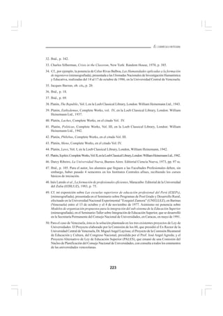 223
EL CURRÍCULO INTEGRAL
32. Ibid., p. 342.
33. Charles Silberman, Crisis in the Classrom, New York: Random House, 1970, p. 385.
34. Cf., por ejemplo, la ponencia de Celso Rivas Balboa, Las Humanidades aplicadas a la formación
de ingenieros(mimeografiada), presentada a las I Jornadas Nacionales de Investigación Humanística
y Educativa, realizadas del 14 al 17 de octubre de 1986, en la Universidad Central de Venezuela.
35. Jacques Barzun, ob. cit., p. 20.
36. Ibid., p. 18.
37. Ibid., p. 69.
38. Platón, The Republic, Vol. I, en la Loeb Classical Library, London: William Heinemann Ltd., 1943.
39. Platón, Euthydemus, Complete Works, vol. IV, en la Loeb Classical Library, London: William
Heinemann Ltd., 1937.
40. Platón, Laches, Complete Works, en el citado Vol. IV.
41. Platón, Politicus, Complete Works, Vol. III, en la Loeb Classical Library, London: William
Heinemann Ltd., 1942.
42. Platón, Phllebus, Complete Works, en el citado Vol. III.
43. Platón, Meno, Complete Works, en el citado Vol. IV.
44. Platón, Laws, Vol. I, en la Loeb Classical Library, London, William Heinemann, 1942.
45. Platón,Sophist,CompleteWorks,Vol.II,enlaLoebClassicalLibrary,London:WilliamHeinemannLtd.,1942.
46. Darcy Ribeiro, La Universidad Nueva, Buenos Aires: Editorial Ciencia Nueva, 1973, pp. 97 ss.
47. Ibid., p. 105. Para el autor, los alumnos que lleguen a las Facultades Profesionales deben, sin
embargo, haber pasado 4 semestres en los Institutos Centrales afines, recibiendo los cursos
básicos de iniciación.
48. Inés Laredo et al., La formación de profesionales eficientes, Maracaibo: Editorial de la Universidad
del Zulia (EDILUZ), 1983, p. 75.
49. Cf. mi exposición sobre Las escuelas superiores de educación profesional del Perú (ESEPs),
(mimeografiada), presentada en el Seminario sobre Programas de Post Grado y Desarrollo Rural,
efectuado en la Universidad Nacional Experimental “Ezequiel Zamora” (UNELLEZ), en Barinas
(Venezuela) entre el 15 de octubre y el 4 de noviembre de 1977. Asimismo mi ponencia sobre
Modelos de organización propuestos para la integración del sub-sistema de la Educación Superior
(mimeografiada), en el Seminario-Taller sobre Integración de Educación Superior, que se desarrolló
en la Secretaría Permanente del Consejo Nacional de Universidades, en Caracas, en mayo de 1991.
50. Para el caso de Venezuela, ésta es la solución planteada en los tres existentes proyectos de Ley de
Universidades: El Proyecto elaborado por la Comisión de los 60, que presidió el Ex Rector de la
Universidad Central deVenezuela, Dr. MiguelAngel Layrisse; el Proyecto de la Comisión Bicameral
de Educación y Cultura, del Congreso Nacional, presidida por el Prof. José Angel Agreda; y el
Proyecto Alternativo de Ley de Educación Superior (PALES), que emanó de una Comisión del
Núcleo de Planificación del Consejo Nacional de Universidades, con consulta a todos los estamentos
de las universidades venezolanas.
 