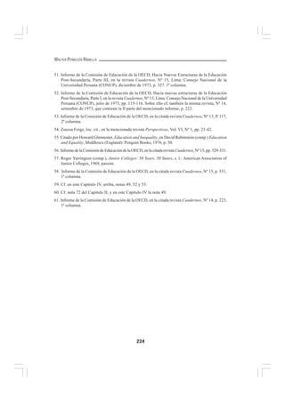 224
WALTER PEÑALOZA RAMELLA
51. Informe de la Comisión de Educación de la OECD, Hacia Nuevas Estructuras de la Educación
Post-Secundaria, Parte III, en la revista Cuadernos, Nº 15, Lima: Consejo Nacional de la
Universidad Peruana (CONUP), diciembre de 1973, p. 327. 1ª columna.
52. Informe de la Comisión de Educación de la OECD, Hacia nuevas estructuras de la Educación
Post-Secundaria, Parte I, en la revista Cuadernos, Nº 13, Lima: Consejo Nacional de la Universidad
Peruana (CONUP), julio de 1973, pp. 115-116. Sobre ello cf. también la misma revista, Nº 14,
setiembre de 1973, que contiene la II parte del mencionado informe, p. 222.
53. Informe de la Comisión de Educación de la OECD, en la citada revista Cuadernos, Nº 13, P. 117,
2ª columna.
54. Zsuzsa Ferge, loc. cit., en la mencionada revista Perspectivas, Vol. VI, Nº 1, pp. 21-42.
55. Citado por Howard Glennester, Education and Inequality, en David Rubinstein (comp.) Education
and Equality, Middlesex (England): Penguin Books, 1976, p. 50.
56. Informe de la Comisión de Educación de la OECD, en la citada revistaCuadernos, Nº 15, pp. 329-331.
57. Roger Yarrington (comp.), Junior Colleges: 50 Years, 50 States, s. l.: American Association of
Junior Colleges, 1969, passim.
58. Informe de la Comisión de Educación de la OECD, en la citada revista Cuadernos, Nº 15, p. 331,
1ª columna.
59. Cf. en este Capítulo IV, arriba, notas 49, 52 y 53.
60. Cf. nota 72 del Capítulo II, y en este Capítulo IV la nota 49.
61. Informe de la Comisión de Educación de la OECD, en la citada revista Cuadernos, Nº 14, p. 223,
1ª columna.
 