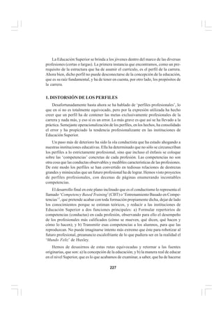 227
EL CURRÍCULO INTEGRAL
La Educación Superior se brinda a los jóvenes dentro del marco de las diversas
profesiones (cortas o largas). La primera instancia que encontramos, como un pre-
requisito de la estructura que ha de asumir el currículo, es el perfil de la carrera.
Ahora bien, dicho perfil no puede desconectarse de la concepción de la educación,
que es su raíz fundamental, y ha de tener en cuenta, por otro lado, los propósitos de
la carrera.
1. DISTORSIÓN DE LOS PERFILES
Desafortunadamente hasta ahora se ha hablado de ‘perfiles profesionales’, lo
que en sí no es totalmente equivocado, pero por la expresión utilizada ha hecho
creer que un perfil ha de contener las metas exclusivamente profesionales de la
carrera y nada más, y eso sí es un error. Lo más grave es que así se ha llevado a la
práctica. Semejante operacionalización de los perfiles, en los hechos, ha consolidado
el error y ha propiciado la tendencia profesionalizante en las instituciones de
Educación Superior.
Un paso más de deterioro ha sido la ola conductista que ha estado ahogando a
nuestras instituciones educativas. Ella ha determinado que no sólo se circunscriban
los perfiles a lo estrictamente profesional, sino que incluso el énfasis se coloque
sobre las ‘competencias’ concretas de cada profesión. Las competencias no son
otra cosa que las conductas observables y medibles características de las profesiones.
De este modo los perfiles se han convertido en tediosas relaciones de destrezas
grandes y minúsculas que un futuro profesional ha de lograr. Hemos visto proyectos
de perfiles profesionales, con decenas de páginas enumerando incontables
competencias.
El desarrollo final en este plano inclinado que es el conductismo lo representa el
llamado ‘Competency Based Training’(CBT) o ‘Entrenamiento Basado en Compe-
tencias’1
, que pretende acabar con toda formación propiamente dicha, dejar de lado
los conocimientos porque se estiman teóricos, y reducir a las instituciones de
Educación Superior a dos funciones principales: a) Formular repertorios de
competencias (conductas) en cada profesión, observando para ello el desempeño
de los profesionales más calificados (cómo se mueven, qué dicen, qué hacen y
cómo lo hacen); y b) Transmitir esas competencias a los alumnos, para que las
reproduzcan. No puede imaginarse intento más extremo que éste para robotizar al
futuro profesional, preanuncio escalofriante de lo que pudiera ser en la realidad el
‘Mundo Feliz’ de Huxley.
Hemos de desasirnos de estas rutas equivocadas y retornar a las fuentes
originarias, que son: a) la concepción de la educación; y b) la manera real de educar
en el nivel Superior, que es lo que acabamos de examinar, a saber, que ha de hacerse
 