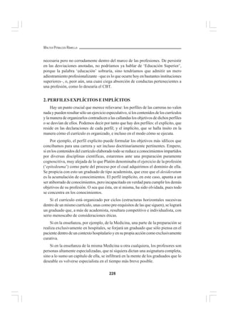 228
WALTER PEÑALOZA RAMELLA
necesaria pero no cerradamente dentro del marco de las profesiones. De persistir
en las desviaciones anotadas, no podríamos ya hablar de ‘Educación Superior’,
porque la palabra ‘educación’ sobraría, sino tendríamos que admitir un mero
adiestramiento profesionalizante –que es lo que ocurre hoy en bastantes instituciones
superiores–, o, peor aún, una cuasi ciega absorción de conductas pertenecientes a
una profesión, como lo desearía el CBT.
2. PERFILES EXPLÍCITOS E IMPLÍCITOS
Hay un punto crucial que merece relievarse: los perfiles de las carreras no valen
nada y pueden resultar sólo un ejercicio especulativo, si los contenidos de los currículos
y la manera de organizarlos contradicen a las callandas los objetivos de dichos perfiles
o se desvían de ellos. Podemos decir por tanto que hay dos perfiles: el explícito, que
reside en las declaraciones de cada perfil; y el implícito, que se halla ínsito en la
manera cómo el currículo es organizado, e incluso en el modo cómo se ejecuta.
Por ejemplo, el perfil explícito puede formular los objetivos más idílicos que
concibamos para una carrera y ser incluso doctrinariamente pertinentes. Empero,
si en los contenidos del currículo elaborado todo se reduce a conocimientos impartidos
por diversas disciplinas científicas, estaremos ante una preparación puramente
cognoscitiva, muy alejada de lo que Platón denominaba el ejercicio de la profesión
(‘epitedeuma’) como parte del proceso por el cual adquirimos el dominio de ella.
Se propicia con esto un graduado de tipo academista, que cree que el desideratum
es la acumulación de conocimientos. El perfil implícito, en este caso, apunta a un
ser atiborrado de conocimientos, pero incapacitado en verdad para cumplir los demás
objetivos de su profesión. O sea que ésta, en sí misma, ha sido olvidada, pues todo
se concentra en los conocimientos.
Si el currículo está organizado por ciclos (estructuras horizontales sucesivas
dentro de un mismo currículo, unas como pre-requisitos de las que siguen), se logrará
un graduado que, a más de academista, resultara competitivo e individualista, con
serio menoscabo de consideraciones éticas.
Si en la enseñanza, por ejemplo, de la Medicina, una parte de la preparación se
realiza exclusivamente en hospitales, se forjará un graduado que sólo piensa en el
paciente dentro de un contexto hospitalario y en su propia acción como exclusivamente
curativa.
Si en la enseñanza de la misma Medicina u otra cualquiera, los profesores son
personas altamente especializadas, que ni siquiera dictan una asignatura completa,
sino a lo sumo un capítulo de ella, se infiltrará en la mente de los graduados que lo
deseable es volverse especialista en el tiempo más breve posible.
 