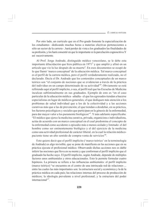 229
EL CURRÍCULO INTEGRAL
Por otro lado, un currículo que en el Pre-grado fomente la especialización de
los estudiantes –dedicando muchas horas a materias electivas pertenecientes a
sólo un sector de la carrera–, hará perder de vista a los graduados las finalidades de
su profesión, y los hará consentir en que lo importante es la parcelación cognoscitiva.Y
así sucesivamente.
Al Prof. Jorge Andrade, distinguido médico venezolano, se le debe esta
importante dilucidación que hizo pública en 19712
y que amplió y afinó en un
artículo que vio la luz después de su muerte3
. En esos documentos se ocupó de
lo que llamó ‘marco conceptual’ de la educación médica. Tal marco conceptual
es el perfil de la carrera médica, pero el perfil verdaderamente realizado, no el
declarado. Decía el Dr. Andrade que los contenidos conceptuales de un marco
teórico son “el conjunto de nociones que se evidencian a través de la práctica
del individuo en un campo determinado de su actividad”4
. Obviamente se está
refiriendo aquí al perfil implícito, o sea, al perfil real que las Escuelas de Medicina
inculcan subliminalmente en sus graduados. Ejemplo de esto es “en el caso
particular de la educación médica –añadía– el que los egresados tiendan a hacerse
especialistas en lugar de médicos generales; el que dediquen más atención a los
problemas de salud individual que a los de la colectividad y a las acciones
curativas más que a las de prevención; el que tiendan a desdeñar, en su práctica,
los factores psicológicos y sociales que participan en la génesis de la enfermedad,
para dar mayor valor a los puramente biológicos”5
. Y más adelante especificaba:
“El médico que ejerce la medicina curativa, privada, organicista e individualista,
actúa de acuerdo con un marco conceptual en el cual predomina el concepto de
la enfermedad como accidente o episodio más o menos aislado y limitado: el del
hombre como ser eminentemente biológico y el del ejercicio de la medicina
como una actividad profesional de carácter liberal, en la cual la relación médico-
paciente tiene un alto sentido de compra-venta de servicios”6
.
Esto quiere decir que el perfil implícito (‘marco teórico’ en la terminología
de Andrade) es algo invisible, que se pone de manifiesto en las acciones que en su
práctica ejecuta el profesional médico. Observando dichas acciones nos es dable
inferir las nociones que lleva en su mente y que conforman el perfil implícito que el
graduado ha hecho suyo. El perfil implícito, según Andrade, depende de múltiples
factores unos ambientales y otros educacionales. Esto le permite formular cuatro
hipótesis. La primera se refiere a las influencias ambientales: el perfil implícito
(marco teórico) “se encuentra en el centro de una intrincada red de relaciones ...
entre las cuales las más importantes son: la estructura social y económica y la de la
práctica médica en cada país; las relaciones internas del proceso de producción de
médicos; la ideología prevalente a nivel profesional; y la estructura del poder
internacional”7
.
 
