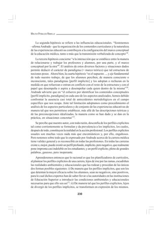 230
WALTER PEÑALOZA RAMELLA
La segunda hipótesis se refiere a las influencias educacionales. “Sostenemos
–afirmaAndrade– que la organización de los contenidos curriculares y la naturaleza
de las experiencias educativas contribuyen a la configuración del marco conceptual
de la educación médica, tanto o más que la transmisión verbalizada de concepto”8
.
La tercera hipótesis concierne “a la interacción que se establece entre la manera
de relacionarse y trabajar los profesores y alumnos, por una parte, y el marco
conceptual por la otra”9
. El análisis de estos diversos factores y situaciones dados
permite deducir el carácter de paradigma (= marco teórico) que tal estructura de
nociones posee. Ahora bien, la cuarta hipótesis “es el supuesto ..., y eje fundamental
de todo nuestro trabajo, de que los alumnos perciben, de manera consciente o
inconsciente, tales paradigmas [perfil implícito] y los adoptan o rechazan en la
medida en que refuerzan o entran en conflicto con el resto de la estructura y con el
papel que desempeña o aspira a desempeñar cada quien dentro de la misma”10
.
Andrade advierte que en “el esfuerzo por identificar los contenidos conceptuales
[perfil implícito, paradigma] en cada uno de los aspectos analizados, hemos debido
confrontar la ausencia casi total de antecedentes metodológicos en el campo
específico que nos ocupa. Ante tal limitación adoptamos como procedimiento el
análisis de los aspectos particulares y de conjunto de las experiencias educativas de
manera tal que nos permitiese establecer, más allá de las descripciones teóricas y
de las preconcepciones idealizadas, la manera como se han dado y se dan en la
práctica, en situaciones concretas”1l
.
Se percibe que nuestro autor, con toda razón, desconfía de los perfiles explícitos
tal como corrientemente se formulan y da prevalencia a los implícitos, los cuales,
después de todo, constituyen la realidad en la acción profesional. Los perfiles explícitos
usuales son muchas veces nada más que encomiásticos y, por ello, engañosos.
Pero notemos sobre todo que lo expresado porAndrade acerca de la carrera médica
tiene validez general y es reconocible en todas las profesiones. En todas las carreras
existeo,mejor,puedeexistirunperfilprofundo,implícito,peronegativo,querealmente
pone impronta casi indeleble en los estudiantes; y un perfil explícito, pleno de grandes
palabras, gaseoso, pero inoperante.
Aprenderemos entonces que lo racional es que los planificadores de currículos,
al plantear los perfiles explícitos de una carrera, lejos de irse por las ramas, escudriñen
las realidades ambientales y educacionales que las rodean y procedan de las únicas
dos formas posibles siguientes: i) De manera que los perfiles implícitos, que son los
que detentan la mayor eficacia sobre los alumnos, sean no negativos, sino positivos,
para lo cual dichos expertos han de saber llevar a las autoridades en las instituciones
de Educación Superior a introducir las condiciones ambientales y educacionales
necesarias para que ello sea así12
: ii) De manera tal que los perfiles explícitos, lejos
de divergir de los perfiles implícitos, se transformen en expresión de los mismos.
 