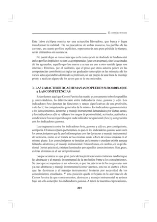 231
EL CURRÍCULO INTEGRAL
Esta labor ciclópea resulta ser una actuación liberadora, que busca y logra
transformar la realidad. De no procederse de ambas maneras, los perfiles de las
carreras, en cuanto perfiles explícitos, representarán una pura pérdida de tiempo,
serán ditirambos sin sustancia.
No puede dejar se remarcarse que en la concepción de Andrade lo fundamental
en los perfiles implícitos no son las competencias (que son externas), sino las actitudes
de los egresados, aquello que los mueve a actuar en uno u otro sentido (pues son
internas). Diremos, por el contrario, que el peso que otros autores ponen en las
competencias contribuirá a cinglar un graduado sumergido en las minucias de los
varios actos ejecutables dentro de su profesión, un ser propio de una línea de montaje
presto a realizar alguno de los actos que se le encomienden.
3. LASCARACTERÍSTICASHUMANASNOPUEDENSUBORDINARSE
A LAS COMPETENCIAS
Recordamos aquí que Castro Pereira ha escrito extensamente sobre los perfiles
y, analizándolos, ha diferenciado entre indicadores beta, gamma y alfa. Los
indicadores beta denotan las funciones y tareas significativas de una profesión,
vale decir, las competencias generales de la misma; los indicadores gamma aluden
a los conocimientos, destrezas y manejo instrumental demandados por dichas tareas;
y los indicadores alfa se refieren los rasgos de personalidad, actitudes, aptitudes y
condiciones físicas requeridos por cada indicador ocupacional (beta) y congruentes
con los indicadores gamma.
La congruencia entre los indicadores beta, gamma y alfa es, por consiguiente,
completa. El único reparo que tenemos es que en los indicadores gamma coexisten
los conocimientos que la profesión requiere con las destrezas y manejo instrumental
de la misma, como si se tratara de las mismas cosas o bien de cosas situadas en el
mismo plano. Los conocimientos se instalan en la mente y pueden existir aunque
falten las destrezas y el manejo instrumental. Estos últimos, en cambio, en un profe-
sional (no un práctico), existen iluminados por aquellos conocimientos. Son, pues,
esferas distintas en el ser del profesional.
Lo que acontece es que gran parte de los profesores universitarios no distingue
las destrezas y el manejo instrumental de la profesión frente a los conocimientos.
Se cree que se imparten en un solo acto, o que las prácticas de las asignaturas son
ya esas destrezas y manejo instrumental (como veremos, esto no es cierto), o bien
que las destrezas y el manejo instrumental brotarán por necesidad de los
conocimientos enseñados. Y esta posición queda reflejada en la aseveración de
Castro Pereira de que conocimientos, destrezas y manejo instrumental se reúnen
bajo un solo concepto: los indicadores gamma. A tenor de nuestras explicaciones,
 