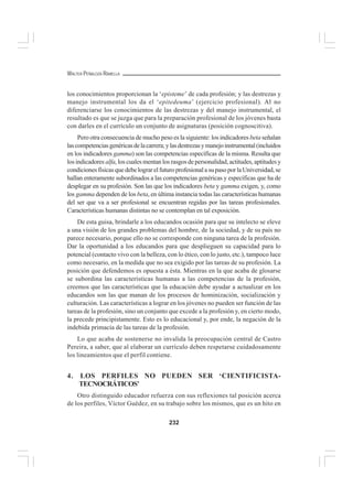 232
WALTER PEÑALOZA RAMELLA
los conocimientos proporcionan la ‘episteme’ de cada profesión; y las destrezas y
manejo instrumental los da el ‘epitedeuma’ (ejercicio profesional). Al no
diferenciarse los conocimientos de las destrezas y del manejo instrumental, el
resultado es que se juzga que para la preparación profesional de los jóvenes basta
con darles en el currículo un conjunto de asignaturas (posición cognoscitiva).
Pero otra consecuencia de mucho peso es la siguiente: los indicadores beta señalan
lascompetenciasgenéricasdelacarrera;ylasdestrezasymanejoinstrumental(incluidos
en los indicadores gamma) son las competencias específicas de la misma. Resulta que
los indicadores alfa, los cuales mentan los rasgos de personalidad, actitudes, aptitudes y
condicionesfísicasquedebelograrelfuturoprofesionalasupasoporlaUniversidad,se
hallan enteramente subordinados a las competencias genéricas y específicas que ha de
desplegar en su profesión. Son las que los indicadores beta y gamma exigen, y, como
los gamma dependen de los beta, en última instancia todas las características humanas
del ser que va a ser profesional se encuentran regidas por las tareas profesionales.
Características humanas distintas no se contemplan en tal exposición.
De esta guisa, brindarle a los educandos ocasión para que su intelecto se eleve
a una visión de los grandes problemas del hombre, de la sociedad, y de su país no
parece necesario, porque ello no se corresponde con ninguna tarea de la profesión.
Dar la oportunidad a los educandos para que desplieguen su capacidad para lo
potencial (contacto vivo con la belleza, con lo ético, con lo justo, etc.), tampoco luce
como necesario, en la medida que no sea exigido por las tareas de su profesión. La
posición que defendemos es opuesta a ésta. Mientras en la que acaba de glosarse
se subordina las características humanas a las competencias de la profesión,
creemos que las características que la educación debe ayudar a actualizar en los
educandos son las que manan de los procesos de hominización, socialización y
culturación. Las características a lograr en los jóvenes no pueden ser función de las
tareas de la profesión, sino un conjunto que excede a la profesión y, en cierto modo,
la precede principistamente. Esto es lo educacional y, por ende, la negación de la
indebida primacía de las tareas de la profesión.
Lo que acaba de sostenerse no invalida la preocupación central de Castro
Pereira, a saber, que al elaborar un currículo deben respetarse cuidadosamente
los lineamientos que el perfil contiene.
4. LOS PERFILES NO PUEDEN SER ‘CIENTIFICISTA-
TECNOCRÁTICOS’
Otro distinguido educador refuerza con sus reflexiones tal posición acerca
de los perfiles, Víctor Guédez, en su trabajo sobre los mismos, que es un hito en
 