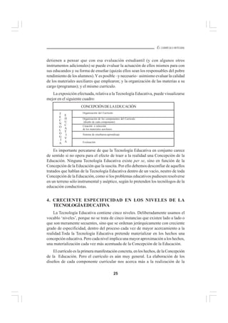 25
EL CURRÍCULO INTEGRAL
detienen a pensar que con esa evaluación estudiantil (y con algunos otros
instrumentos adicionales) se puede evaluar la actuación de ellos mismos para con
sus educandos y su forma de enseñar (quizás ellos sean los responsables del pobre
rendimiento de los alumnos).Yes posible –y necesario– asimismo evaluar la calidad
de los materiales auxiliares que emplearon; y la organización de las materias a su
cargo (programas); y el mismo currículo.
La exposición efectuada, relativa a la Tecnología Educativa, puede visualizarse
mejor en el siguiente cuadro:
Es importante percatarse de que la Tecnología Educativa en conjunto carece
de sentido si no opera para el efecto de traer a la realidad una Concepción de la
Educación. Ninguna Tecnología Educativa existe per se, sino en función de la
Concepción de la Educación que la suscita. Por ello debemos desconfiar de aquellos
tratados que hablan de la Tecnología Educativa dentro de un vacío, neutro de toda
Concepción de la Educación, como si los problemas educativos pudiesen resolverse
en un terreno sólo instrumental y aséptico, según lo pretenden los tecnólogos de la
educación conductistas.
4. CRECIENTE ESPECIFICIDAD EN LOS NIVELES DE LA
TECNOLOGÍAEDUCATIVA
La Tecnología Educativa contiene cinco niveles. Deliberadamente usamos el
vocablo ‘niveles’, porque no se trata de cinco instancias que existen lado a lado o
que son meramente secuentes, sino que se ordenan jerárquicamente con creciente
grado de especificidad, dentro del proceso cada vez de mayor acercamiento a la
realidad.Toda la Tecnología Educativa pretende materializar en los hechos una
concepción educativa. Pero cada nivel implica una mayor aproximación a los hechos,
una materialización cada vez más acentuada de la Concepción de la Educación.
El currículo es la primera manifestación concreta, en los hechos, de la Concepción
de la Educación. Pero el currículo es aún muy general. La elaboración de los
diseños de cada componente curricular nos acerca más a la realización de la
CONCEPCIÓNDELAEDUCACIÓN
T
E
C
N
O
L
O
G
Í
A
E
D
U
C
A
T
I
V
A
Organización del Currículo
Organización de los componentes del Currículo
(diseño de cada componente)
Creación o selección
de los materiales auxiliares
Sistema de enseñanza-aprendizaje
Evaluación
 