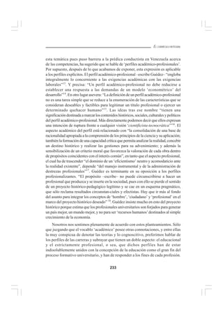 233
EL CURRÍCULO INTEGRAL
esta temática pues puso barrera a la prédica conductista en Venezuela acerca
de las competencias, ha sugerido que se hable de ‘perfiles académico-profesionales’.
Por supuesto, después de lo que acabamos de exponer, esta expresión es aplicable
a los perfiles explícitos. El perfil académico-profesional –escribe Guédez– “engloba
integralmente lo concerniente a las exigencias académicas con las exigencias
laborales”13
. Y precisa: “Un perfil académico-profesional no debe reducirse a
establecer una respuesta a las demandas de un modelo ‘econométrico’ del
desarrollo”14
. En otro lugar asevera: “La definición de un perfil académico-profesional
no es una tarea simple que se reduce a la enumeración de las características que se
consideran deseables y factibles para legitimar un título profesional o ejercer un
determinado quehacer humano”15
. Las ideas tras ese nombre “tienen una
significacióndestinadaamarcarloscontenidoshistóricos,sociales,culturalesypolíticos
del perfil académico-profesional. Más directamente podemos decir que ellos expresan
una intención de ruptura frente a cualquier visión ‘cientificista-tecnocrática’”16
. El
aspecto académico del perfil está relacionado con “la consolidación de una base de
racionalidad apropiada a la comprensión de los principios de la ciencia y su aplicación;
tambiénlaformacióndeunacapacidadcríticaquepermitaanalizarlarealidad,concebir
un destino histórico y realizar las gestiones para su advenimiento; y además la
sensibilización de un criterio moral que favorezca la valoración de cada obra dentro
de propósitos coincidentes con el interés común”, en tanto que el aspecto profesional,
el cual ha de trascender “el dominio de un ‘eficientismo’ neutro y acomodaticio ante
la realidad existente”, depende “del manejo instrumental y de la administración de
destrezas profesionales”17
. Guédez es terminante en su oposición a los perfiles
profesionalizantes. “El propósito –escribe– no puede circunscribirse a hacer un
profesional que produzca y se inserte en la sociedad, pues con ello se pierde el sentido
de un proyecto histórico-pedagógico legítimo y se cae en un esquema pragmático,
que sólo reclama resultados circunstan-ciales y efectistas. Hay que ir más al fondo
del asunto para integrar los conceptos de ‘hombre’, ‘ciudadano’ y ‘profesional’ en el
marco del proyecto histórico deseado” 18
. Guédez insiste mucho en esto del proyecto
histórico porque estima que los profesionales universitarios son forjados para generar
un país mejor, un mundo mejor, y no para ser ‘recursos humanos’destinados al simple
crecimiento de la economía.
Nosotros nos sentimos plenamente de acuerdo con estos planteamientos. Sólo
que juzgando que el vocablo ‘académico’ posee otras connotaciones, y entre ellas
la muy conspicua de denotar las teorías y lo cognoscitivo, preferimos hablar de
los perfiles de las carreras y subrayar que tienen un doble aspecto: el educacional
y el estrictamente profesional, o sea, que dichos perfiles han de estar
indisolublemente unidos con la concepción de la educación como el gran fin del
proceso formativo universitario, y han de responder a los fines de cada profesión.
 