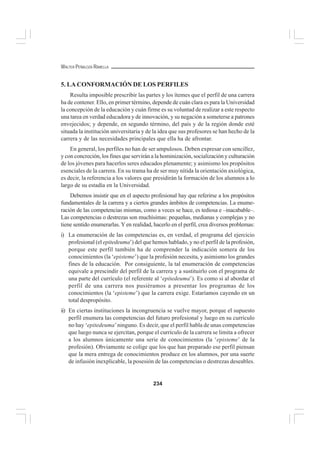 234
WALTER PEÑALOZA RAMELLA
5. LA CONFORMACIÓN DE LOS PERFILES
Resulta imposible prescribir las partes y los ítemes que el perfil de una carrera
ha de contener. Ello, en primer término, depende de cuán clara es para la Universidad
la concepción de la educación y cuán firme es su voluntad de realizar a este respecto
una tarea en verdad educadora y de innovación, y su negación a someterse a patrones
envejecidos; y depende, en segundo término, del país y de la región donde esté
situada la institución universitaria y de la idea que sus profesores se han hecho de la
carrera y de las necesidades principales que ella ha de afrontar.
En general, los perfiles no han de ser ampulosos. Deben expresar con sencillez,
y con concreción, los fines que servirán a la hominización, socialización y culturación
de los jóvenes para hacerlos seres educados plenamente; y asimismo los propósitos
esenciales de la carrera. En su trama ha de ser muy nítida la orientación axiológica,
es decir, la referencia a los valores que presidirán la formación de los alumnos a lo
largo de su estadía en la Universidad.
Debemos insistir que en el aspecto profesional hay que referirse a los propósitos
fundamentales de la carrera y a ciertos grandes ámbitos de competencias. La enume-
ración de las competencias mismas, como a veces se hace, es tediosa e –inacabable–.
Las competencias o destrezas son muchísimas: pequeñas, medianas y complejas y no
tiene sentido enumerarlas. Yen realidad, hacerlo en el perfil, crea diversos problemas:
i) La enumeración de las competencias es, en verdad, el programa del ejercicio
profesional (el epitedeuma’) del que hemos hablado, y no el perfil de la profesión,
porque este perfil también ha de comprender la indicación somera de los
conocimientos (la ‘episteme’) que la profesión necesita, y asimismo los grandes
fines de la educación. Por consiguiente, la tal enumeración de competencias
equivale a prescindir del perfil de la carrera y a sustituirlo con el programa de
una parte del currículo (el referente al ‘epitedeuma’). Es como si al abordar el
perfil de una carrera nos pusiéramos a presentar los programas de los
conocimientos (la ‘episteme’) que la carrera exige. Estaríamos cayendo en un
total despropósito.
ii) En ciertas instituciones la incongruencia se vuelve mayor, porque el supuesto
perfil enumera las competencias del futuro profesional y luego en su currículo
no hay ‘epitedeuma’ninguno. Es decir, que el perfil habla de unas competencias
que luego nunca se ejercitan, porque el currículo de la carrera se limita a ofrecer
a los alumnos únicamente una serie de conocimientos (la ‘episteme’ de la
profesión). Obviamente se colige que los que han preparado ese perfil piensan
que la mera entrega de conocimientos produce en los alumnos, por una suerte
de infusión inexplicable, la posesión de las competencias o destrezas deseables.
 