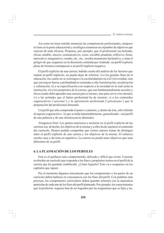 235
EL CURRÍCULO INTEGRAL
Así como no tiene sentido enumerar las competencias profesionales, tampoco
lo tiene en la parte educacional y axiológica enumerar un enjambre de adjetivos que
carecen de toda eficacia. Proponer, por ejemplo, que el profesional sea honrado,
eficaz, amable, sincero, comunicativos, veraz, sociable, prudente, reflexivo, firme,
innovativo, imaginativo, creador, etc., etc., resulta meramente declarativo, y tiene el
peligro de que caigamos en la dicotomía señalada por Andrade: un perfil explícito
pleno de lirismos contrapuesto a un perfil implícito negativo.
El perfil explícito de una carrera, habida cuenta del análisis de los factores que
rodean al perfil implícito, no puede dejar de referirse: i) a los grandes fines de la
educación, los cuales no se restringen a la escolaridad previa a la Universidad, sino
que con mayor fuerza y profundidad se extienden a ella: hominización, socialización
y culturación; ii) a su especificación con respecto a la sociedad en la cual actúa la
institución; iii) a los propósitos de la carrera, que son fundamentalmente sociales y
éticos (nadie debe aprender una carrera para sí mismo, sino para servir a los demás);
iv) a las actitudes que el futuro profesional ha de mostrar; v) a los contenidos
cognoscitivos (‘episteme’) y la ejercitación profesional (‘epitedeuma’) que la
preparación del profesional demanda.
Un perfil que sólo comprenda el punto v) anterior, y, dentro de éste, sólo referido
al aspecto cognoscitivo –lo que se halla lamentablemente, generalizado– será perfil
de una pobreza y de una obsolescencia abismales.
Atingencia final: Los puntos anteriores a incluirse en el perfil explícito de las
carreras son, de hecho, los objetivos de la misma y a ellos ha de sujetarse el contenido
del currículo. Hemos podido comprobar que ciertos autores tratan de distinguir
entre el perfil explícito de una carrera y los objetivos de la misma. El esfuerzo
resulta vano y deviene en repetitivo. La carrera no puede tener objetivos que sean
diferentes de su perfil.
6. LA PLASMACIÓN DE LOS PERFILES
Este es el quehacer más comprometido, delicado y difícil que existe. Consiste
en diseñar un currículo que responda a los fines y propósitos ínsitos en el perfil de la
carrera que ha quedado establecido. ¿Cómo lograrlo? Esto va a ocuparnos en los
capítulos que siguen.
Por el momento digamos únicamente que los componentes o las partes de un
currículo deben hallarse en consonancia con los fines del perfil. Con palabras más
precisas, los componentes curriculares deben guardar armonía con la naturaleza
particular de cada uno de los fines del perfilplanteado. Por ejemplo, los conocimientos
que la profesión requiere han de ser logrados por las asignaturas que se fijen y no,
 